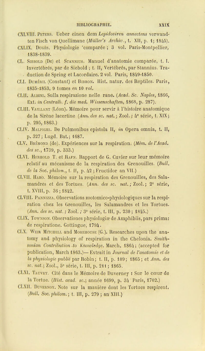 CXLVI1I. Peters. Ueber cinen dem Lepidosiren annectens verwand- ten Fisch von Quellimane (Muller's Archiv., t. XII, p. 1; 1845). CXLIX. Dugès. Physiologie 'comparée ; 3 vol. Paris-Montpellier, 1838-1839. CL. Siebold (De) et Stannius. Manuel d'anatomie comparée, t. I. Invertébrés, par de Siebold ; t. II, Vertébrés, par Stannius. Tra- ■ duction de Spring et Lacordaire. 2 vol. Paris, 1849-1850. CLI. Duméril (Constant) et Bibron. Hist. natur. des Reptiles. Paris, 1835-1853, 9 tomes en 10 vol. CLII. Albini. Sulla respirazione nelle rane. (Acad. Se. Naples, 1866, Ext. in Centralb. f. die med. Wissenschaften, 1868, p. 287). CL1II. Vaillant (Léon). Mémoire pour servir à l'histoire anatomique de la Sirène lacertine (Ann. des se. nat.; Zool. ; 4e série, t. XIX; p. 295, 1863.) CLIV. Malpighi. De Pulmonibus epistola II, in Opéra omnia, t. II, p. 327; Lugd. Bat.; 1687. CLV. Brémond (de). Expériences sur la respiration. (Mém. del'Acad. des se, 1739, p. 333.) CLVI. Herhold T. et Rafn. Rapport de G. Cuvier sur leur mémoire relatif au mécanisme de la respiration des Grenouilles. {Bull, de la Soc. philom., t. II, p. 42 ; Fructidor an VII.) CL VIL Haro. Mémoire sur la respiration des Grenouilles, des Sala- mandres et des Tortues. (Ann. des se. nat. ;ZooL; 2e série, t. XVIII, p. 36; 1842. CLVIII. Pannizza. Observations zootomico-physiologiques sur la respi- ration chez les Grenouilles, les Salamandres et les Tortues. (Ann. des se. nat. ; Zool. ; 3e série, t. III, p. 230 ; 1845.) CL1X. Townson. Observationes physiologia? de Amphibiis, pars prima: de respiratione. Gottingue, 1794. CLX. Weir Mitchell and Morehouse (G.). Researches upon the ana- tomy and physiology of respiration in the Chelonia. Smith- sonian Contribution-to Knowledge. March, 1864; (accepted for publication, March 1863.)— Extrait in Journal de l'anatomie et de la physiologie publié par Robin; t. II, p. 109; 1865; et Ann. des se. nat.; Zool., 5° série, t. III, p. 211 ; 1865. CLXI. Tauvry. Cité dans le Mémoire de Duverney : Sur le cœur do la Tortue. (Hist. acad. se.; année 1699, p. 34 Paris, 1702.) CLXIl. Duvernoy. Note sur la manière dont les Tortues respirent, (Bull. Soc. philom.; t. III, p. 279 ; an XIII.)