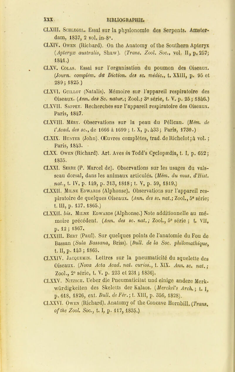 CLXIII. Sciilegeu Essai sur la physionomie des Serpents. Amster- dam, 1837, 2 vol. in-8°. CLXIV. Owen (Richard). On the Anatomy oi'the Southern Aptéryx (Aptéryx australis, Shaw). (Trans. Zool. Soc, vol. II, p. 257; 1841.) CLXV. Colas. Essai sur l'organisation du poumon des Oiseaux. (Journ. complém. du Diction, des se. médic, t. XXIII, p. 95 et 289; 1825.) CLXVI. Gdillot (Natalis). Mémoire sur l'appareil respiratoire des Oiseaux. (Ann. des Se. natur.; Zool.; 3° série, t. V. p. 25 ; 1846.) CLXVII. Sappey. Recherches sur l'appareil respiratoire des Oiseaux. Paris, 18Zi7. CLXVIII. Méry. Observations sur la peau du Pélican. [Mém. de l'Acad. des se, de 1666 à 1699 ; t. X, p. Zi33; Paris, 1730.) CLXIX. Huinter (John). Œuvres complètes, trad.deRichelot;4 vol. ; Paris, 1843. - CLXX. Owen (Richard). Art. Aves in Todd's Cyclopœdia, t. I, p. 652; 1835. CLXXI. Serbe (P. Marcel de). Observations sur les usages du vais- seau dorsal, dans les animaux articulés. (Mém. du mus. d'Hist. nat., t. IV, p. 149, p. 313, 1818; t. V, p. 59, 1819.) CLXXII. Milne Edwards (Alphonse). Observations sur l'appareil res- piratoire de quelques Oiseaux. (Ann, des se. nat.; Zool., 5e série; 1.111, p. 137. 1865.) CLXXII. bis. Mii.ne Edwards (Alphonse.) Note additionnelle au mé- moire précédent. (Ann. des se. nat.; Zool., 5° série ; t. VII, p. 12 ; 1867. CLXXIII. Bert (Paul). Sur quelques points de l'anatomie du Fou de Bassan (Sula Bassana, Briss). (Bull, de la Soc. philomathique, t. II, p- 143 ; 1865. CLXX1V. Jacquemin. Lettres sur la pneumaticité du squelette des Oiseaux. (Nova Acta Acad. nat. curios., t. XIX. Ann. se. nat.; Zool., 2° série, t. V. p. 223 et 231 ; 1836). CLXXV. Nitzsch. Uebcr die Pneumalicilat und einige andere Merk- wùrdigkeiten des Skelelts der Kalaos. (Merckel's Arch.; t. I, p. 618, 1826, ext. Bull. deFér.;t XIII, p. 356, 1828). CLXXVI. Owen (Richard). Anatomy of the Concave Hornbill. (Trans. ofthe Zool. Soc., t. I, p. 117, 1835.)