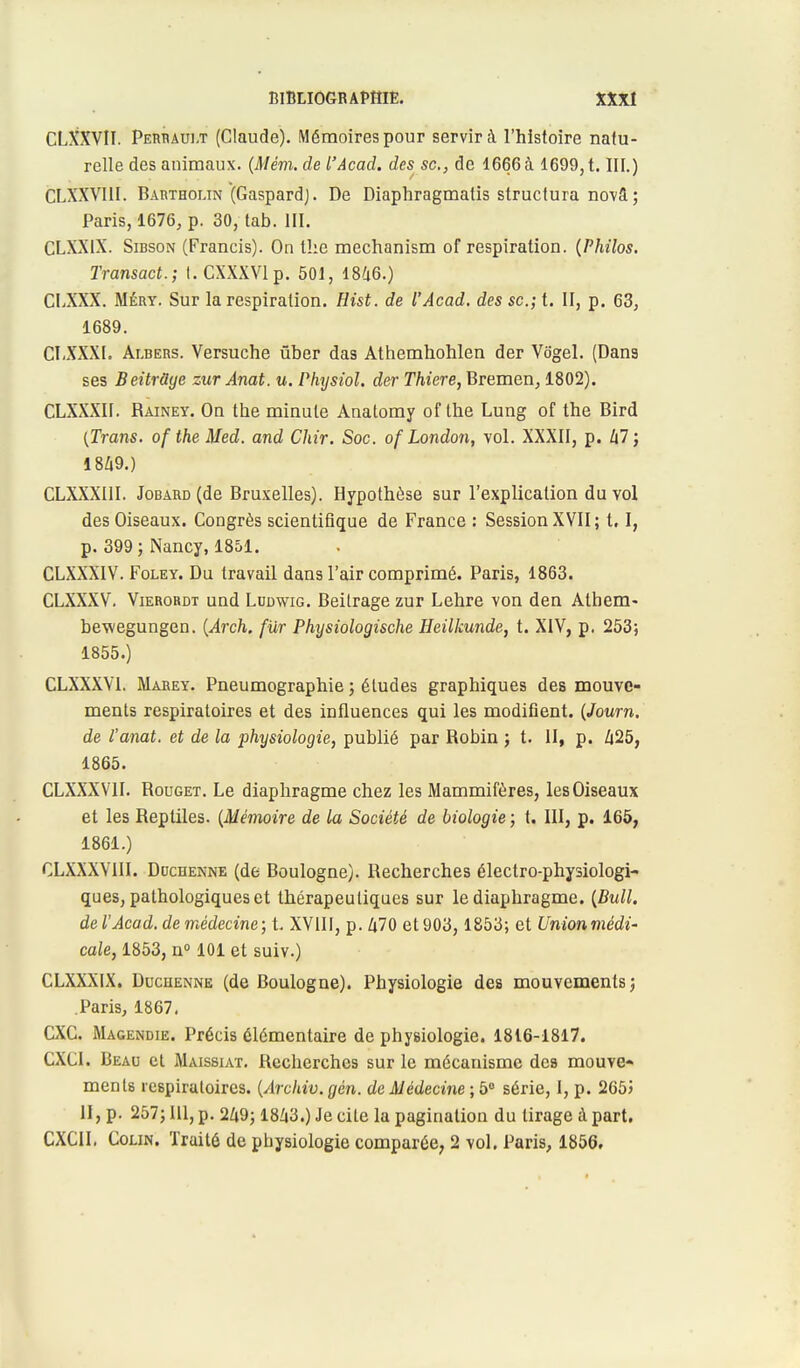 CLXXVII. Perrault (Claude). Mémoires pour servira l'histoire natu- relle des animaux. (Mém. de l'Âcad. des se, de 1666 à 1699, t. III.) CLXXVI1I. Bartholin (Gaspard). De Diaphragmatis structura novâ; Paris, 1676, p. 30, tab. III. CLXXIX. Sidson (Francis). On tlie mechanism of respiration. (Philos. Transact.; I.CXXXVlp. 501, 1846.) CLXXX. Méry. Sur la respiration. Hist. de l'Acad. des se; t. II, p. 63, 1689. CLXXXL Ai.bers. Versuche ûber das Athemhohlen der Vôgel. (Dans ses Beitrclye zur Anat. u. Physiol. der Thiere, Bremen, 1802). CLXXXII. Rainey. On the minute Anatomy of the Lung of the Bird (Trans. of the Med. and Chir. Soc. of London, vol. XXXII, p. 47; 1849.) CLXXXI1I. Jobard (de Bruxelles). Hypothèse sur l'explication du vol des Oiseaux. Congrès scientifique de France : Session XVII; 1.1, p. 399; Nancy,1851. CLXXXIV. Foley. Du travail dans l'air comprimé. Paris, 1863. CLXXXV. Vierordt und Ludwig. Beitrage zur Lehre von den Athem- bewegungen. (Arch. filr Physiologische Heilkunde, t. XIV, p. 253; 1855.) CLXXXV1. Mabey. Pneumographie ; éludes graphiques des mouve- ments respiratoires et des influences qui les modifient. (Journ. de l'anat. et de la physiologie, publié par Robin ; t. II, p. 425, 1865. CLXXX VII. Rouget. Le diaphragme chez les Mammifères, les Oiseaux et les Reptiles. (Mémoire de la Société de biologie ; t. III, p. 165, 1861.) CLXXXVIII. Ddcdenne (de Boulogne). Recherches électro-physiologi- ques, pathologiques et thérapeutiques sur le diaphragme. (Bull, de l'Acad. de médecine; t. XVIII, p. 470 et 903, 1853; et Unionmédi- cale, 1853, n° 101 et suiv.) CLXXXIX. Duchenne (de Boulogne). Physiologie des mouvements ; Paris, 1867. CXC. Magendie. Précis élémentaire de physiologie. 1816-1817. CXCI. Beau et Maissiat. Recherches sur le mécanisme des mouve- ments respiratoires. (Archiv. gén. de Médecine ; 5° série, I, p. 2655 II, p. 257; 111, p. 249; 1843.) Je cite la pagination du tirage à part. CXCII. Colin. Traité de physiologie comparée, 2 vol. Paris, 1856.