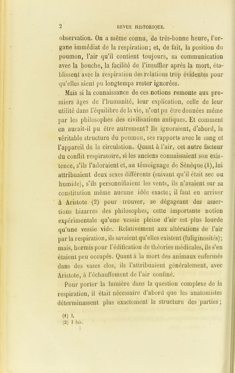 observation. On a même connu, de très-bonne heure, l'or- gane immédiat de la respiration; et, de fait, la position du poumon, l'air qu'il contient toujours, sa communication avec la bouche, la facilité de l'insuffler après la mort, éta- blissent avec la respiration des relations trop évidentes pour qu'elles aient pu longtemps rester ignorées. Mais si la connaissance de ces notions remonte aux pre- miers âges de l'humanité, leur explication, celle de leur utilité dans L'équilibre de la vie, n'ont pu être données même par les philosophes des civilisations antiques. Et comment en aurait-il pu être autrement? Ils ignoraient, d'abord, la véritable structure du poumon, ses rapports avec le sang et l'appareil de la circulation. Quant à l'air, cet autre facteur du conflit respiratoire, si les anciens connaissaient son exis- tence, s'ils l'adoraient et, au témoignage de Sénèque(l),lui attribuaient deux sexes différents (suivant qu'il était sec ou humide), s'ils personnifiaient les vents, ils n'avaient sur sa constitution même aucune idée exacte; il faut en arriver à Aristote (2) pour trouver, se dégageant des asser- tions bizarres des philosophes, cette importante notion expérimentale qu'une vessie pleine d'air est plus lourde qu'une vessie vide. Relativement aux altérations de l'air par la respiration, ils savaient qu'elles existent (fuliginositi-s) ; mais, hormis pour l'édification de théories médicales, ils s'en étaient peu occupés. Quant à la mort des animaux enfermés dans des vases clos, ils l'attribuaient généralement, avec Aristote, à réchauffement de l'air confiné. Pour porter la lumière dans la question complexe de la respiration, il était nécessaire d'abord que les anatomisles déterminassent plus exactement la structure des parties; (1) i. (2) I bis.