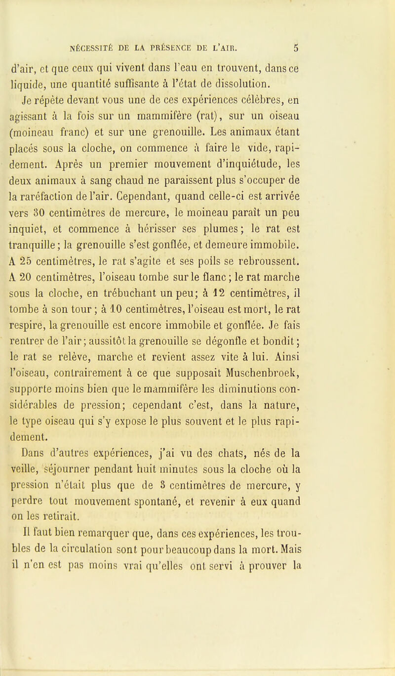 d'air, et que ceux qui vivent dans l'eau en trouvent, dans ce liquide, une quantité suffisante à l'état de dissolution. Je répète devant vous une de ces expériences célèbres, en agissant à la fois sur un mammifère (rat), sur un oiseau (moineau franc) et sur une grenouille. Les animaux étant placés sous la cloche, on commence à faire le vide, rapi- dement. Après un premier mouvement d'inquiétude, les deux animaux à sang chaud ne paraissent plus s'occuper de la raréfaction de l'air. Cependant, quand celle-ci est arrivée vers 30 centimètres de mercure, le moineau parait un peu inquiet, et commence à hérisser ses plumes ; le rat est tranquille ; la grenouille s'est gonflée, et demeure immobile. A 25 centimètres, le rat s'agite et ses poils se rebroussent. A 20 centimètres, l'oiseau tombe sur le flanc ; le rat marche sous la cloche, en trébuchant un peu; à 12 centimètres, il tombe à son tour ; à 10 centimètres, l'oiseau est mort, le rat respire, la grenouille est encore immobile et gonflée. Je fais rentrer de l'air ; aussitôt la grenouille se dégonfle et bondit ; le rat se relève, marche et revient assez vite à lui. Ainsi l'oiseau, contrairement à ce que supposait Muschenbroek, supporte moins bien que le mammifère les diminutions con- sidérables de pression; cependant c'est, dans la nature, le type oiseau qui s'y expose le plus souvent et le plus rapi- dement. Dans d'autres expériences, j'ai vu des chats, nés de la veille, séjourner pendant huit minutes sous la cloche où la pression n'était plus que de S centimètres de mercure, y perdre tout mouvement spontané, et revenir à eux quand on les retirait. Il faut bien remarquer que, dans ces expériences, les trou- bles de la circulation sont pour beaucoup dans la mort. Mais il n'en est pas moins vrai qu'elles ont servi à prouver la