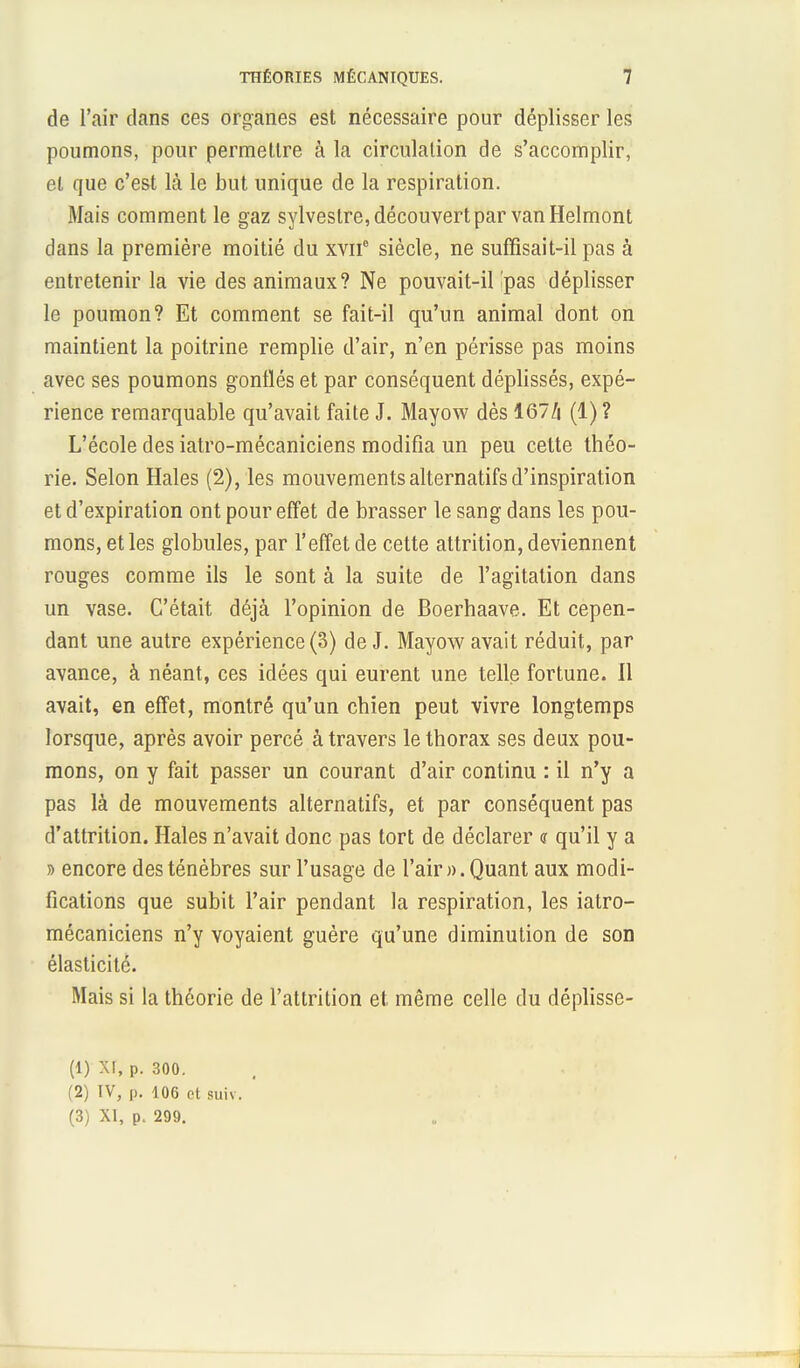 de l'air dans ces organes est nécessaire pour déplisser les poumons, pour permettre à la circulation de s'accomplir, et que c'est là le but unique de la respiration. Mais comment le gaz sylvestre, découvert par van Helmont dans la première moitié du xvii siècle, ne suffisait-il pas à entretenir la vie des animaux? Ne pouvait-il Ipas déplisser le poumon? Et comment se fait-il qu'un animal dont on maintient la poitrine remplie d'air, n'en périsse pas moins avec ses poumons gonflés et par conséquent déplissés, expé- rience remarquable qu'avait faite J. Mayow dès 167/j (1)? L'école des iatro-mécaniciens modifia un peu cette théo- rie. Selon Haies (2), les mouvements alternatifs d'inspiration et d'expiration ont pour effet de brasser le sang dans les pou- mons, et les globules, par l'effet de cette attrition, deviennent rouges comme ils le sont à la suite de l'agitation dans un vase. C'était déjà l'opinion de Boerhaave. Et cepen- dant une autre expérience (3) de J. Mayow avait réduit, par avance, à néant, ces idées qui eurent une telle fortune. Il avait, en effet, montré qu'un chien peut vivre longtemps lorsque, après avoir percé à travers le thorax ses deux pou- mons, on y fait passer un courant d'air continu : il n'y a pas là de mouvements alternatifs, et par conséquent pas d'attrition. Haies n'avait donc pas tort de déclarer <r qu'il y a » encore des ténèbres sur l'usage de l'air)). Quant aux modi- fications que subit l'air pendant la respiration, les iatro- mécaniciens n'y voyaient guère qu'une diminution de son élasticité. Mais si la théorie de l'attrition et même celle du déplisse- (1) XI, p. 300. (2) IV, p. 106 et suiv. (3) XI, p. 299.