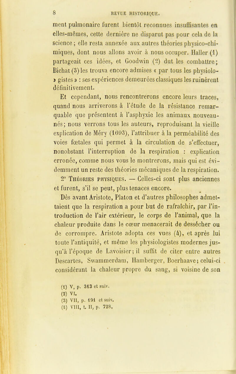 ment pulmonaire furent bientôt reconnues insuffisantes en elles-mêmes, cette dernière ne disparut pas pour cela de la science ; elle resta annexée aux autres théories physico-chi- miques, dont nous allons avoir à nous occuper. Haller (1) partageait ces idées, et Goodwin (ï) dut les combattre; Bichat (S) les trouva encore admises « par tous les physiolo- t gisles » : ses expériences demeurées classiques les ruinèrent définitivement. Et cependant, nous rencontrerons encore leurs traces, quand nous arriverons à l'étude de la résistance remar- quable que présentent à l'asphyxie les animaux nouveau- nés; nous verrons tous les auteurs, reproduisant la vieille explication de Méry (1693), l'attribuer à la perméabilité des voies fœtales qui permet à la circulation de s'effectuer, nonobstant l'interruption de la respiration : explication erronée, comme nous vous le montrerons, mais qui est évi- demment un reste des théories mécaniques de la respiration. 2° Théories physiques. — Celles-ci sont plus anciennes et furent, s'il se peut, plus tenaces encore. Dès avant Aristote, Platon et d'autres philosophes admet- taient que la respiration a pour but de rafraîchir, par l'in- troduction de l'air extérieur, le corps de l'animal, que la chaleur produite dans le cœur menacerait de dessécher ou de corrompre. Aristote adopta ces vues (4), et après lui toute l'antiquité, et même les physiologistes modernes jus- qu'à l'époque de Lavoisier;il suffit de citer entre autres Descartes, Swammerdam, Hamberger, Boerhaave; celui-ci considérant la chaleur propre du sang, si voisine de son (1) V, p. 313 et suiv. (2) VI. (3) VII, p. 191 et suiv. (4) VIII, t. II, p. 728,