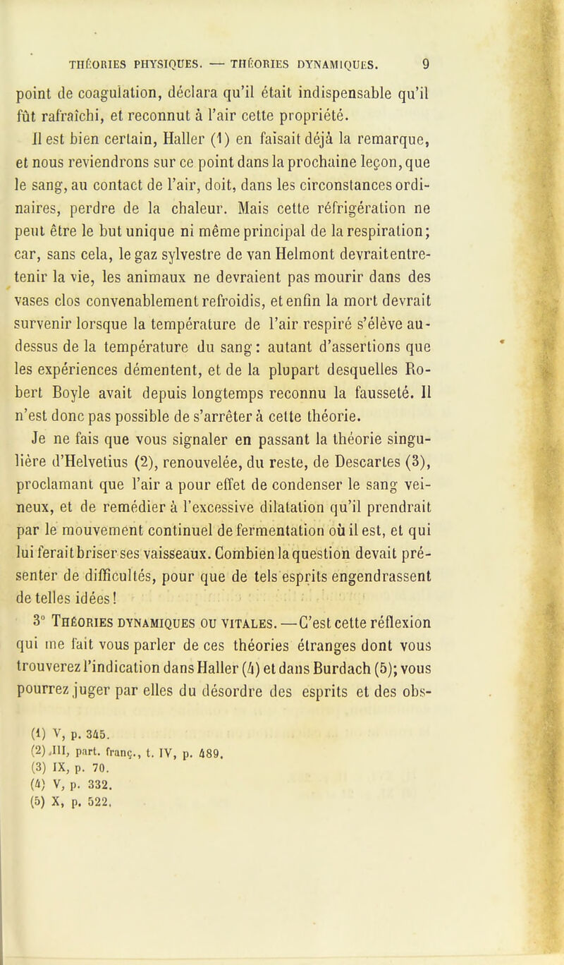 point de coagulation, déclara qu'il était indispensable qu'il fût rafraîchi, et reconnut à l'air cette propriété. Il est bien certain, Haller (1) en faisait déjà la remarque, et nous reviendrons sur ce point dans la prochaine leçon, que le sang, au contact de l'air, doit, dans les circonstances ordi- naires, perdre de la chaleur. Mais cette réfrigération ne peut être le but unique ni même principal de la respiration ; car, sans cela, le gaz sylvestre de van Helmont devraitentre- tenir la vie, les animaux ne devraient pas mourir dans des vases clos convenablement refroidis, et enfin la mort devrait survenir lorsque la température de l'air respiré s'élève au- dessus de la température du sang: autant d'assertions que les expériences démentent, et de la plupart desquelles Ro- bert Boyle avait depuis longtemps reconnu la fausseté. Il n'est donc pas possible de s'arrêter à cette théorie. Je ne fais que vous signaler en passant la théorie singu- lière d'Helvetius (2), renouvelée, du reste, de Descaries (3), proclamant que l'air a pour effet de condenser le sang vei- neux, et de remédier à l'excessive dilatation qu'il prendrait par le mouvement continuel de fermentation où il est, et qui lui ferait briser ses vaisseaux. Combien la question devait pré- senter de difficultés, pour que de tels esprits engendrassent de telles idées! 3° Théories dynamiques ou vitales. —C'est cette réflexion qui me fait vous parler de ces théories étranges dont vous trouverez l'indication dans Haller (A) et dans Burdach (5); vous pourrez juger par elles du désordre des esprits et des obs- (1) v, p. 345. (2) .III, part, franç., t. IV, p. Û89. (3) IX, p. 70. (4) V, p. 332. (5) X, p. 522.