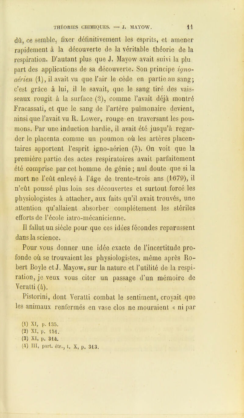 dû, ce semble, fixer définitivement les esprits, et amener rapidement à la découverte de la véritable théorie de la respiration. D'autant plus que J. Mayow avait suivi la plu part des applications de sa découverte. Son principe igno- aérien (1), il avait vu que l'air le cède en partie au sang; c'est grâce à lui, il le savait, que le sang tiré des vais- seaux rougit à la surface (2), comme l'avait déjà montré Fracassati, et que le sang de l'artère pulmonaire devient, ainsi que l'avait vu R. Lower, rouge en traversant les pou- mons. Par une induction hardie, il avait été jusqu'à regar- der le placenta comme un poumon où les artères placen- taires apportent l'esprit igno-aérien (3). On voit que la première partie des actes respiratoires avait parfaitement été comprise par cet homme de génie ; nul doute que si la mort ne l'eût enlevé à l'âge de trente-trois ans (1679), il n'eût poussé plus loin ses découvertes et surtout forcé les physiologistes à attacher, aux faits qu'il avait trouvés, une attention qu'allaient absorber complètement les stériles efforts de l'école iatro-mécanicienne. Il fallut un siècle pour que ces idées fécondes reparussent dans la science. Pour vous donner une idée exacte de l'incertitude pro- fonde où se trouvaient les physiologistes, même après Ro- bert Boyle et J. Mayow, sur la nature et l'utilité de la respi- ration, je veux vous citer un passage d'un mémoire de Veratti (4). Pistorini, dont Veratti combat le sentiment, croyait que les animaux renfermés en vase clos ne mouraient « ni par (1) XI, p. 135. (2) XI, p. 151. (3) XI, p. 314. (4) III, part, étr., t. X, p. 313.
