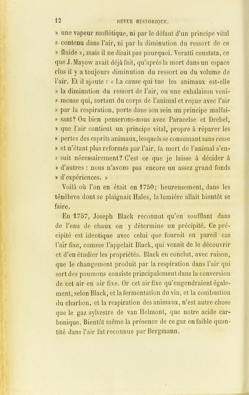 » une vapeur moffétique, ni par le défaut d'un principe vital » contenu dans l'air, ni par la diminution du ressort de ce » fluide », mais il ne disait pas pourquoi. Veratti constata, ce que J. Mayow avait déjà fait, qu'après la mort dans un espace clos il y a toujours diminution du ressort ou du volume de l'air. Et il ajoute : « La cause qui tue les animaux est-elle » la diminution du ressort de l'air, ou une exhalaison veni- » meuse qui, sortant du corps de l'animal et reçue avec l'air » par la respiration, porte dans son sein un principe malfai- » sant? Ou bien penserons-nous avec Paracelse et Drebel, » que l'air contient un principe vital, propre à réparer les » perles des esprits animaux, lesquels se consumant sans cesse » et n'étant plus reformés par l'air, la mort de l'animal s'en- » suit nécessairement? C'est ce que je laisse à décider à » d'autres : nous n'avons pas encore un assez grand fonds » d'expériences. » Voilà où l'on en était en 1750; heureusement, dans les ténèbres dont se plaignait Haies, la lumière allait bientôt se faire. En 1757, Joseph Black reconnut qu'en soufflant dans de l'eau de chaux on y détermine un précipité. Ce pré- cipité est identique avec celui que fournit en pareil cas l'air fixe, comme l'appelait Black, qui venait de le découvrir et d'en étudier les propriétés. Black en conclut, avec raison, que le changement produit par la respiration dans l'air qui sort des poumons consiste principalement dans la conversion de cet air en air fixe. Or cet air fixe qu'engendraient égale- ment, selon Black, et la fermentation du vin, et la combustion du charbon, et la respiration des animaux, n'est autre chose que le gaz sylvestre de van Helmont, que notre acide car- bonique. Bientôt même la présence de ce gaz en faible quan- tité dans l'air fut reconnue par Bergmann.