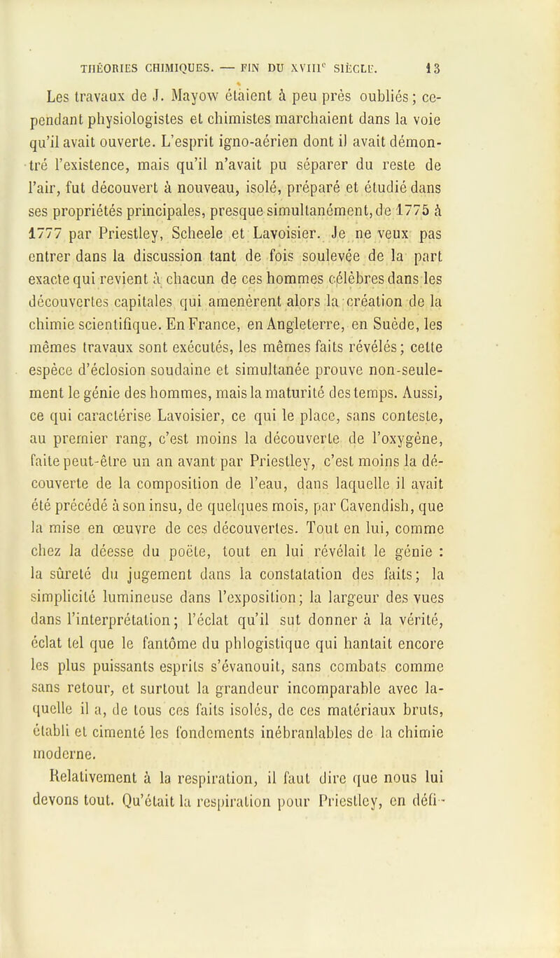 Les travaux de J. Mayow étaient à peu près oubliés; ce- pendant physiologistes et chimistes marchaient dans la voie qu'il avait ouverte. L'esprit igno-aérien dont il avait démon- tré l'existence, mais qu'il n'avait pu séparer du reste de l'air, fut découvert à nouveau, isolé, préparé et étudié dans ses propriétés principales, presque simultanément, de 1775 à 1777 par Priestley, Scheele et Lavoisier. Je ne veux pas entrer dans la discussion tant de fois soulevée de la part exacte qui revient à chacun de ces hommes célèbres dans les découvertes capitales qui amenèrent alors la création de la chimie scientifique. En France, en Angleterre, en Suède, les mêmes travaux sont exécutés, les mêmes faits révélés; cette espèce d'éclosion soudaine et simultanée prouve non-seule- ment le génie des hommes, mais la maturité des temps. Aussi, ce qui caractérise Lavoisier, ce qui le place, sans conteste, au premier rang, c'est moins la découverte de l'oxygène, faite peut-être un an avant par Priestley, c'est moins la dé- couverte de la composition de l'eau, dans laquelle il avait été précédé à son insu, de quelques mois, par Cavendish, que la mise en œuvre de ces découvertes. Tout en lui, comme chez la déesse du poëte, tout en lui révélait le génie : la sûreté du jugement dans la constatation des faits; la simplicité lumineuse dans l'exposition; la largeur des vues dans l'interprétation ; l'éclat qu'il sut donner à la vérité, éclat tel que le fantôme du phlogistique qui hantait encore les plus puissants esprits s'évanouit, sans combats comme sans retour, et surtout la grandeur incomparable avec la- quelle il a, de tous ces faits isolés, de ces matériaux bruts, établi et cimenté les fondements inébranlables de la chimie moderne. Relativement à la respiration, il faut dire que nous lui devons tout. Qu'était la respiration pour Priestley, en défi-