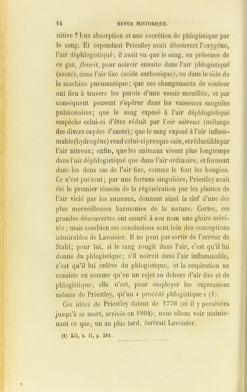 nitive ? line absorption et une excrétion de phlogislique par le sang. Et cependant Priestley avait découvert l'oxygène, l'air déphlogistiqué ; il avait vu que le sang, en présence de ce gaz, fleurit, pour noircir ensuite dans l'air phlogistiqué' (azote), dans l'air fixe (acide carbonique), ou dans le vide de la machine pneumatique; que ces changements de couleur ont lieu à travers les parois d'une vessie mouillée, et par conséquent peuvent s'opérer dans les vaisseaux sanguins pulmonaires; que le sang exposé à l'air déphlogistiqué empêche celui-ci d'être réduit par Y air nitreux (mélange des divers oxydes d'azote) ; que le sang exposé à l'air inflam- mable(hydrogène) rend celui-ci presque sain, etréductiblepar l'air nitreux; enfin, que les animaux vivent plus longtemps dans l'air déphlogistiqué que dans l'air ordinaire, et forment dans les deux cas de l'air fixe, comme le font les bougies. Ce n'est pas tout; par une fortune singulière, Priestley avait été le premier témoin de la régénération par les plantes de l'air vicié par les animaux, donnant ainsi la clef d'une des plus merveilleuses harmonies de la nature. Certes, ces grandes découvertes ont assuré à son nom une gloire méri- tée ; mais combien ses conclusions sont loin des conceptions admirables de Lavoisier. Il ne peut pas sortir de l'erreur de Slahl; pour lui, si le sang rougit dans l'air, c'est qu'il lui donne du phlogislique; s'il noircit dans l'air inflammable, c'est qu'il lui enlève du phlogistiqué, et la respiration ne consiste en somme qu'en un rejet au dehors d'air fixe et de phlogislique; elle n'est, pour employer les expressions mêmes de Priestley, qu'un « procédé phlogistiqué» (1). Ces idées de Priestley datent de 1776 (et il y persévéra jusqu'à sa mort, arrivée en ISOZi) ; nous allons voir mainte- nant ce que, un an plus tard, écrivait Lavoisier. (i) XII, t. 11, p. 281.