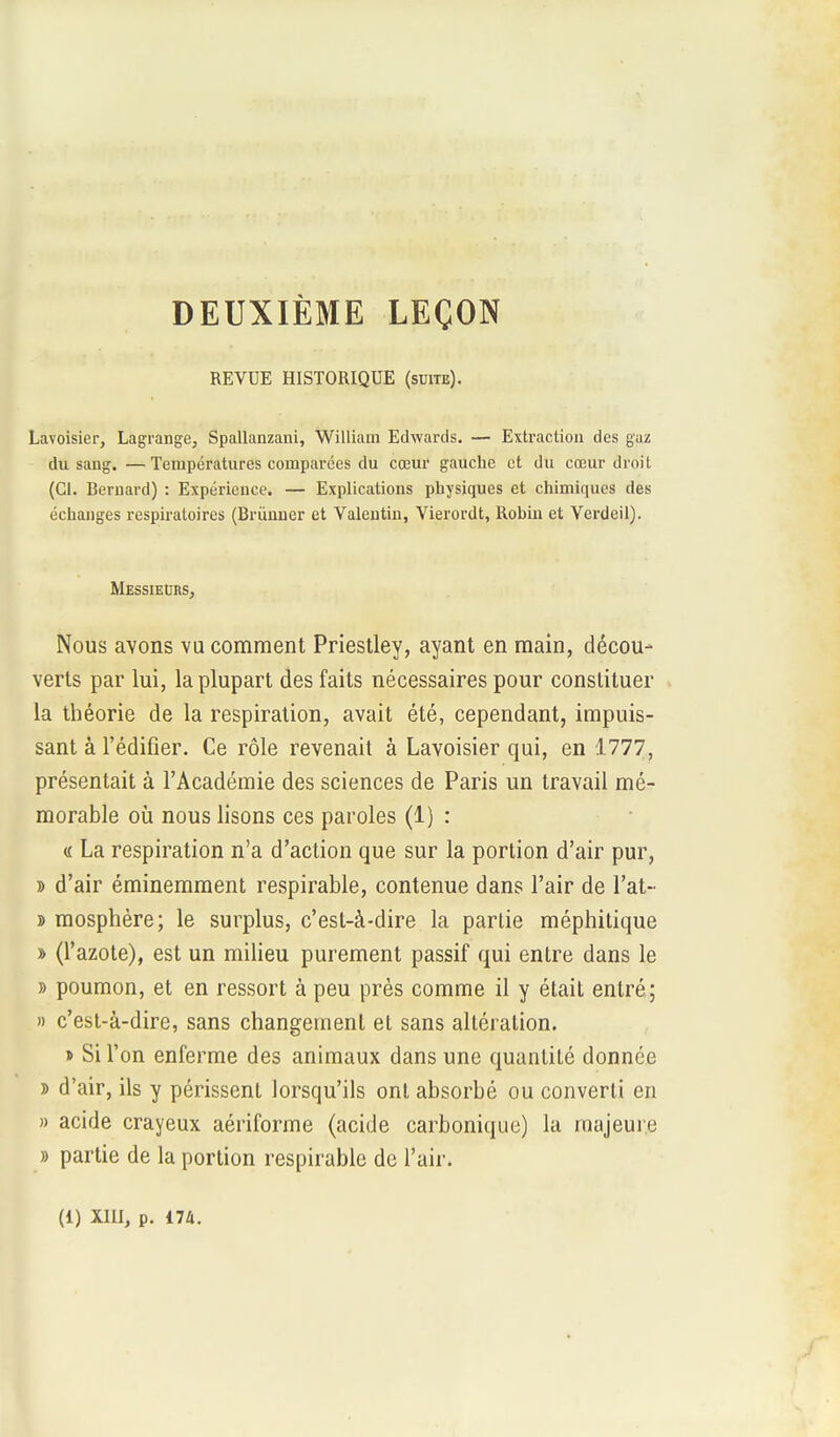 DEUXIÈME LEÇON REVUE HISTORIQUE (suite). Lavoisier, Lagrange, Spallanzani, William Edwards. — Extraction des gaz du sang. —Températures comparées du cœur gauche et du cœur droit (Cl. Bernard) : Expérience. — Explications physiques et chimiques des échanges respiratoires (Brùnner et Valentin, Vierordt, Robin et Verdeil). Messieurs, Nous avons vu comment Priestley, ayant en main, décou- verts par lui, la plupart des faits nécessaires pour constituer la théorie de la respiration, avait été, cependant, impuis- sant à l'édifier. Ce rôle revenait à Lavoisier qui, en 1777, présentait à l'Académie des sciences de Paris un travail mé- morable où nous lisons ces paroles (1) : « La respiration n'a d'action que sur la portion d'air pur, » d'air éminemment respirable, contenue dans l'air de l'at- » mosphère; le surplus, c'est-à-dire la partie méphitique » (l'azote), est un milieu purement passif qui entre dans le » poumon, et en ressort à peu près comme il y était entré; » c'est-à-dire, sans changement et sans altération. » Si l'on enferme des animaux dans une quantité donnée » d'air, ils y périssent lorsqu'ils ont absorbé ou converti en » acide crayeux aériforme (acide carbonique) la majeure » partie de la portion respirable de l'air.