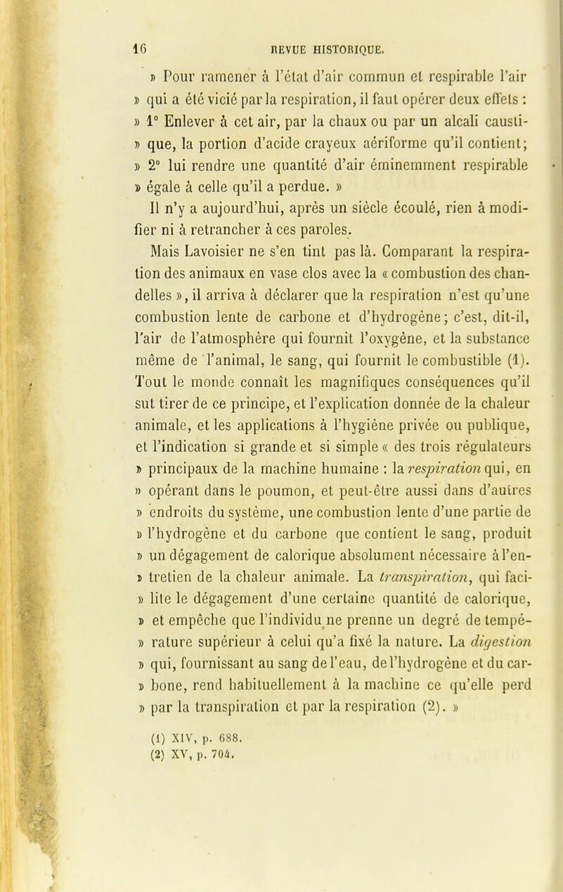 j> Pour ramener à l'état d'air commun et respirable l'air » qui a été vicié par la respiration, il faut opérer deux effets : » 1e Enlever à cet air, par la chaux ou par un alcali causti- » que, la portion d'acide crayeux aériforme qu'il contient; » 2° lui rendre une quantité d'air éminemment respirable » égale à celle qu'il a perdue. » Il n'y a aujourd'hui, après un siècle écoulé, rien à modi- fier ni à retrancher à ces paroles. Mais Lavoisier ne s'en tint pas là. Comparant la respira- lion des animaux en vase clos avec la « combustion des chan- delles », il arriva à déclarer que la respiration n'est qu'une combustion lente de carbone et d'hydrogène; c'est, dit-il, l'air de l'atmosphère qui fournit l'oxygène, et la substance même de l'animal, le sang, qui fournit le combustible (1). Tout le monde connaît les magnifiques conséquences qu'il sut tirer de ce principe, et l'explication donnée de la chaleur animale, et les applications à l'hygiène privée ou publique, et l'indication si grande et si simple « des trois régulateurs » principaux de la machine humaine : la respiration qui, en » opérant dans le poumon, et peut-être aussi dans d'autres » endroits du système, une combustion lente d'une partie de » l'hydrogène et du carbone que contient le sang, produit t> un dégagement de calorique absolument nécessaire àl'en- ï tretien de la chaleur animale. La tra?ispiration, qui faci- » lite le dégagement d'une certaine quantité de calorique, » et empêche que l'individu ne prenne un degré de tempé- » rature supérieur à celui qu'a fixé la nature. La digestion » qui, fournissant au sang de l'eau, de l'hydrogène et du car- » bone, rend habituellement à la machine ce qu'elle perd » par la transpiration et par la respiration (2). » (1) XIV, p. f>88. (2) XV, p. 704.