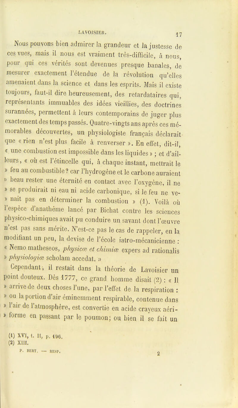 LAV'OJSIER. 37 Nous pouvons bien admirer la grandeur et la justesse de ces vues, mais il nous est vraiment très-difficile, à nous pour qui ces vérités sont devenues presque banales, de mesurer exactement l'étendue de la révolution qu'elles amenaient dans la science et dans les esprits. Mais il existe toujours, faut-il dire heureusement, des retardataires qui, représentants immuables des idées vieillies, des doctrines surannées, permettent à leurs contemporains de juger plus exactement des temps passés. Quatre-vingts ans après ces mé- morables découvertes, un physiologiste français déclarait que « rien n'est plus facile à renverser ». En effet, dit-il, « une combustion est impossible dans les liquides » ; et d'ail- leurs, « où est l'étincelle qui, à chaque instant, mettrait le » feu au combustible ? car l'hydrogène et le carbone auraient » beau rester une éternité en contact avec l'oxygène, il ne » se produirait ni eau ni acide carbonique, si le feu ne ve- » nait pas en déterminer la combustion » (1). Voilà où l'espèce d'anathéme lancé par Bichat contre les sciences physico-chimiques avait pu conduire un savant dont l'œuvre n'est pas sans mérite. N'est-ce pas le cas de rappeler, en la modifiant un peu, la devise de l'école iatro-mécanicienne : « Nemo matheseos, physicœ et chimiœ expers ad rationalis » physiologiœ scholam accédât. » Cependant , il restait dans la théorie de Lavoisier un point douteux. Dès 1777, ce grand homme disait (2) : « Il » arrive de deux choses l'une, par l'effet de la respiration : » ou h portion d'air éminemment respirable, contenue dans » l'air de l'atmosphère, est convertie en acide crayeux acri- » forme en passant par le poumon; ou bien il se fait un (1) XVI, t. II, p. 196. (2) XIII. P. BEFIT. — llESP.