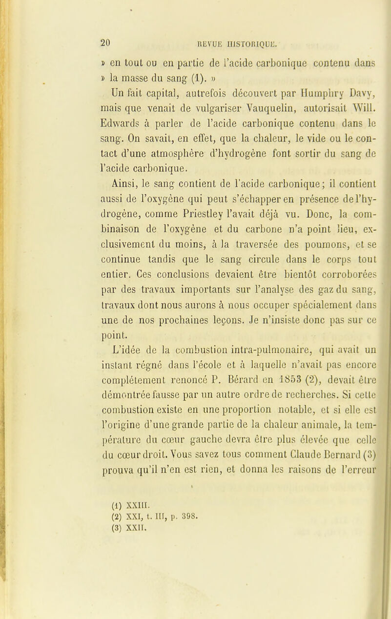 » en tout ou en partie de l'acide carbonique contenu dans » la masse du sang (1). » Un fait capital, autrefois découvert par Huinphry Davy, mais que venait de vulgariser Vauquelin, autorisait WilL Edwards à parler de l'acide carbonique contenu dans le sang. On savait, en effet, que la cbaleur, le vide ou le con- tact d'une atmosphère d'hydrogène font sortir du sang de l'acide carbonique. Ainsi, le sang contient de l'acide carbonique; il contient aussi de l'oxygène qui peut s'échapper en présence de l'hy- drogène, comme Priestley l'avait déjà vu. Donc, la com- binaison de l'oxygène et du carbone n'a point lieu, ex- clusivement du moins, à la traversée des poumons, et se continue tandis que le sang circule dans le corps tout entier. Ces conclusions devaient être bientôt corroborées par des travaux importants sur l'analyse des gaz du sang, travaux dont nous aurons à nous occuper spécialement dans une de nos prochaines leçons. Je n'insiste donc pas sur ce point. L'idée de la combustion intra-pulmonaire, qui avait un instant régné dans l'école et à laquelle n'avait pas encore complètement renoncé P. Bérard en 1853 (2), devait être démontrée fausse par un autre ordre de recherches. Si cette combustion existe en une proportion notable, et si elle est l'origine d'une grande partie de la chaleur animale, la tem- pérature du cœur gauche devra être plus élevée que celle du cœur droit. Vous savez tous comment Claude Bernard (3) prouva qu'il n'en est rien, et donna les raisons de l'erreur (1) XXIII. (2) XXI, t. III, p. 398.