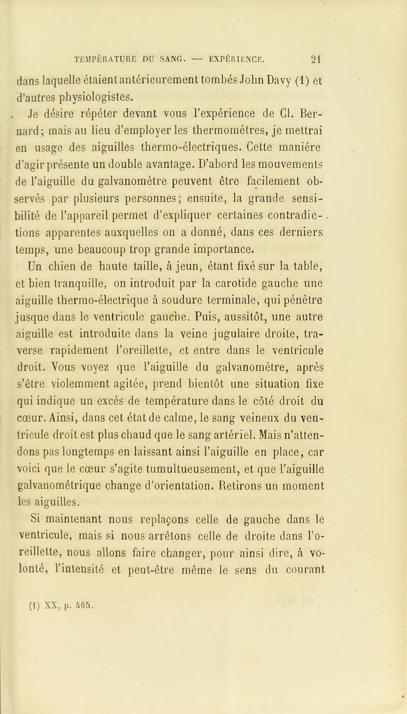 dans laquelle étaient antérieurement tombés John Davy (1) et d'autres physiologistes. Je désire répéter devant vous l'expérience de Cl. Ber- nard; mais au lieu d'employer les thermomètres, je mettrai en usage des aiguilles thermo-électriques. Cette manière d'agir présente un double avantage. D'abord les mouvements de l'aiguille du galvanomètre peuvent être facilement ob- servés par plusieurs personnes; ensuite, la grande sensi- bilité de l'appareil permet d'expliquer certaines contradic- . tions apparentes auxquelles on a donné, dans ces derniers temps, une beaucoup trop grande importance. Un chien de haute taille, à jeun, étant fixé sur la table, et bien tranquille, on introduit par la carotide gauche une aiguille thermo-électrique à soudure terminale, qui pénètre jusque dans le ventricule gauche. Puis, aussitôt, une autre aiguille est introduite dans la veine jugulaire droite, tra- verse rapidement l'oreillette, et entre dans le ventricule droit. Vous voyez que l'aiguille du galvanomètre, après s'être violemment agitée, prend bientôt une situation fixe qui indique un excès de température dans le côté droit du cœur. Ainsi, dans cet état de calme, le sang veineux du ven- tricule droit est plus chaud que le sang artériel. Mais n'atten- dons pas longtemps en laissant ainsi l'aiguille en place, car voici que le cœur s'agite tumultueusement, et que l'aiguille galvanométrique change d'orientation. Retirons un moment les aiguilles. Si maintenant nous replaçons celle de gauche dans le ventricule, mais si nous arrêtons celle de droite dans l'o- reillette, nous allons faire changer, pour ainsi dire, à vo- lonté, l'intensité et peut-être même le sens du courant (1) XX, p. 465.