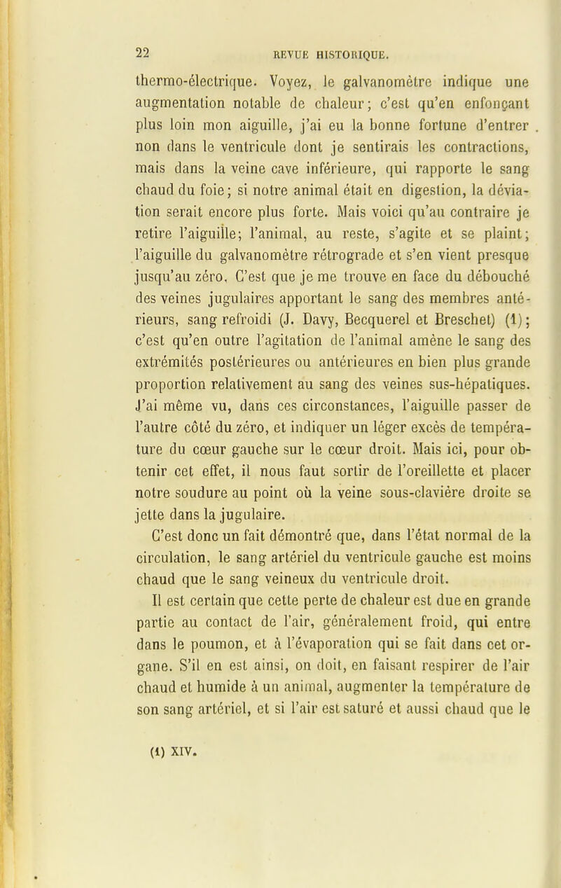 thermo-électrique. Voyez, Je galvanomètre indique une augmentation notable de chaleur; c'est qu'en enfonçant plus loin mon aiguille, j'ai eu la bonne fortune d'entrer non dans le ventricule dont je sentirais les contractions, mais dans la veine cave inférieure, qui rapporte le sang chaud du foie; si notre animal était en digestion, la dévia- tion serait encore plus forte. Mais voici qu'au contraire je retire l'aiguille; l'animal, au reste, s'agite et se plaint; l'aiguille du galvanomètre rétrograde et s'en vient presque jusqu'au zéro, C'est que je me trouve en face du débouché des veines jugulaires apportant le sang des membres anté- rieurs, sang refroidi (J. Davy, Becquerel et Breschet) (1) ; c'est qu'en outre l'agitation de l'animal amène le sang des extrémités postérieures ou antérieures en bien plus grande proportion relativement au sang des veines sus-hépatiques. J'ai même vu, dans ces circonstances, l'aiguille passer de l'autre côté du zéro, et indiquer un léger excès de tempéra- ture du cœur gauche sur le cœur droit. Mais ici, pour ob- tenir cet effet, il nous faut sortir de l'oreillette et placer notre soudure au point où la veine sous-claviére droite se jette dans la jugulaire. C'est donc un fait démontré que, dans l'état normal de la circulation, le sang artériel du ventricule gauche est moins chaud que le sang veineux du ventricule droit. Il est certain que cette perte de chaleur est due en grande partie au contact de l'air, généralement froid, qui entre dans le poumon, et à l'évaporation qui se fait dans cet or- gane. S'il en est ainsi, on doit, en faisant respirer de l'air chaud et humide à un animal, augmenter la température de son sang artériel, et si l'air est saturé et aussi chaud que le