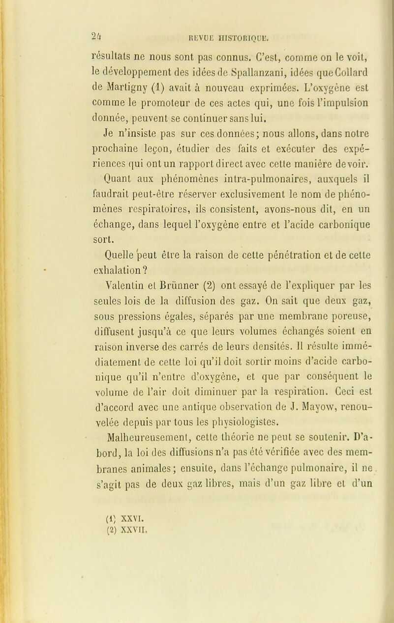 résultais ne nous sont pas connus. C'est, comme on le voit, le développement des idées de Spallanzani, idées queCollard de Marligny (1) avait à nouveau exprimées. L'oxygène est comme le promoteur de ces actes qui, une fois l'impulsion donnée, peuvent se continuer sans lui. Je n'insiste pas sur ces données; nous allons, dans notre prochaine leçon, étudier des faits et exécuter des expé- riences qui ont un rapport direct avec celle manière devoir. Quant aux phénomènes intra-pulmonaires, auxquels il faudrait peut-être réserver exclusivement le nom de phéno- mènes respiratoires, ils consistent, avons-nous dit, en un échange, dans lequel l'oxygène entre et l'acide carbonique sort. Quelle peut êlre la raison de cette pénétration et de celle exhalation ? Valentin el Brùnner (2) ont essayé de l'expliquer par les seules lois de la diffusion des gaz. On sait que deux gaz, sous pressions égales, séparés par une membrane poreuse, diffusent jusqu'à ce que leurs volumes échangés soient en raison inverse des carrés de leurs densités. Il résulte immé- diatement de cette loi qu'il doit sorlir moins d'acide carbo- nique qu'il n'entre d'oxygène, et que par conséquent le volume de l'air doit diminuer par la respiration. Ceci est d'accord avec une antique observation de J. Mayow, renou- velée depuis par tous les physiologistes. Malheureusement, cette théorie ne peut se soutenir. D'a- bord, la loi des diffusions n'a pas été vérifiée avec des mem- branes animales ; ensuite, dans l'échange pulmonaire, il ne s'agit pas de deux gaz libres, mais d'un gaz libre et d'un (1) XXVI.