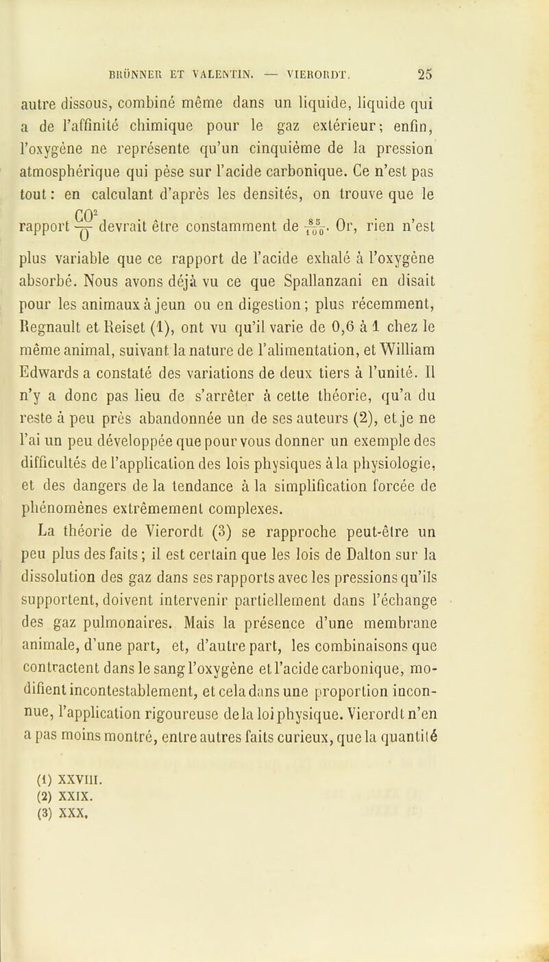 autre dissous, combiné même dans un liquide, liquide qui a de l'affinité chimique pour le gaz extérieur; enfin, l'oxygène ne représente qu'un cinquième de la pression atmosphérique qui pèse sur l'acide carbonique. Ce n'est pas tout : en calculant d'après les densités, on trouve que le CO2 rapport devrait être constamment de Or, rien n'est plus variable que ce rapport de l'acide exhalé à l'oxygène absorbé. Nous avons déjà vu ce que Spallanzani en disait pour les animaux à jeun ou en digestion; plus récemment, Regnault et Reiset (1), ont vu qu'il varie de 0,6 à 1 chez le même animal, suivant la nature de l'alimentation, et William Edwards a constaté des variations de deux tiers à l'unité. Il n'y a donc pas lieu de s'arrêter à cette théorie, qu'a du reste à peu près abandonnée un de ses auteurs (2), et je ne l'ai un peu développée que pour vous donner un exemple des difficultés de l'application des lois physiques à la physiologie, et des dangers de la tendance à la simplification forcée de phénomènes extrêmement complexes. La théorie de Vierordt (3) se rapproche peut-être un peu plus des faits ; il est certain que les lois de Dalton sur la dissolution des gaz dans ses rapports avec les pressions qu'ils supportent, doivent intervenir partiellement dans l'échange des gaz pulmonaires. Mais la présence d'une membrane animale, d'une part, et, d'autre part, les combinaisons que contractent dans le sang l'oxygène et l'acide carbonique, mo- difient incontestablement, et cela dans une proportion incon- nue, l'application rigoureuse de la loi physique. Vierordt n'en a pas moins montré, entre autres faits curieux, que la quantilé (1) XXVIII. (2) XXIX. (3) xxx,