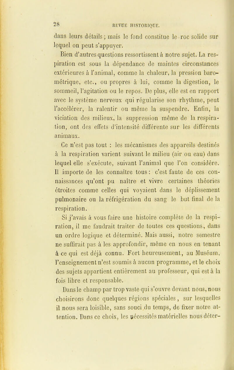 dans leurs détails; mais le fond constitue le roc solide sur lequel on peut s'appuyer. Bien d'autres questions ressortissent à notre sujet. La res- piration est sous la dépendance de maintes circonstances extérieures à l'animal, comme la chaleur, la pression baro- métrique, etc., ou propres à lui, comme la digestion, le sommeil, l'agitation ou le repos. De plus, elle est en rapport avec le système nerveux qui régularise son rhythme, peut l'accélérer, la ralentir ou même la suspendre. Enfin, la viciation des milieux, la suppression même de la respira- tion, ont des effets d'intensité différente sur les différents animaux. Ce n'est pas tout : les mécanismes des appareils destinés à la respiration varient suivant le milieu (air ou eau) dans lequel elle s'exécute, suivant l'animal que l'on considère. Il importe de les connaître tous : c'est faute de ces con- naissances qu'ont pu naître et vivre certaines théories étroites comme celles qui voyaient dans le déplissement pulmonaire ou la réfrigération du sang le but final de la respiration. Si j'avais à vous faire une histoire complète de la respi- ration, il me faudrait traiter de toutes ces questions, dans un ordre logique et déterminé. Mais aussi, notre semestre ne suffirait pas à les approfondir, même en nous en tenant à ce qui est déjà connu. Fort heureusement, au Muséum, l'enseignement n'est soumis à aucun programme, et le choix des sujets appartient entièrement au professeur, qui est à la fois libre et responsable. Dans le champ par trop vaste qui s'ouvre devant nous, nous choisirons donc quelques régions spéciales, sur lesquelles il nous sera loisible, sans souci du temps, de fixer notre at- tention. Dans ce choix, les nécessités matérielles nousdéler-