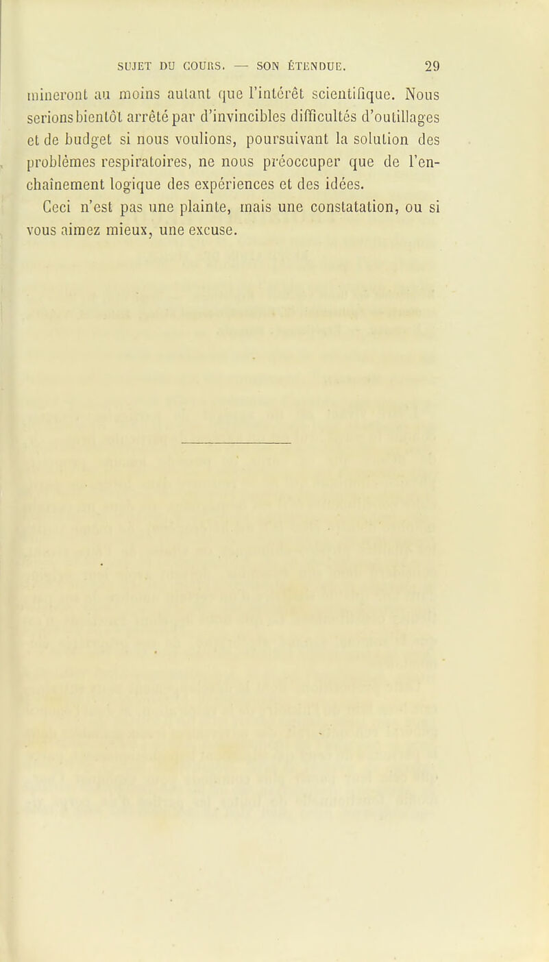 raineront au moins aulant que l'intérêt scientifique. Nous serions bientôt arrêté par d'invincibles difficultés d'outillages et de budget si nous voulions, poursuivant la solution des problèmes respiratoires, ne nous préoccuper que de l'en- chaînement logique des expériences et des idées. Ceci n'est pas une plainte, mais une constatation, ou si vous aimez mieux, une excuse.