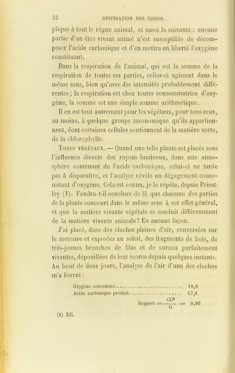 plique à tout le règne animal, et aussi la suivante : aucune partie d'un être vivant anime n'est susceptible de décom- poser l'acide carbonique et d'en mettre en liberté l'oxygène constituant. Dans la respiration de l'animal, qui est la somme de la respiration de toutes ses parties, celles-ci agissent dans le même sens, bien qu'avec des intensités probablement diffé- rentes; la respiration est chez toutes consommatrice d'oxy- gène, la somme est une simple somme arithmétique. Il en est tout autrement pour les végétaux, pour tous ceux, au moins, à quelque groupe taxonomique qu'ils apparlien- nent, dont certaines cellules contiennent de la matière verte, de la chlorophylle. Tissus végétaux. — Quand une telle plante est placée sous l'influence directe des rayons lumineux, dans une atmo- sphère contenant de l'acide carbonique, celui-ci ne tarde pas à disparaître, et l'analyse révèle un dégagement conco- mitant d'oxygène. Cela est connu, je le répète, depuis Priest- ley (1). Faudra-t-il conclure de là que chacune des parties delà plante concourt dans le même sens à cet effet général, et que la matière vivante végétale se conduit différemment de la matière vivante animale? En aucune façon. J'ai placé, dans des cloches pleines d'air, renversées sur le mercure et exposées au soleil, des fragments de bois, de très-jeunes branches de lilas et de sureau parfaitement vivantes, dépouillées de leur écorce depuis quelques instants. Au bout de deux jours, l'analyse de l'air d'une des cloches m'a fourni : Oxygène consomme 18,8 Acide carbonique produit 17,1 CO2 Rapport =—— = 0,90