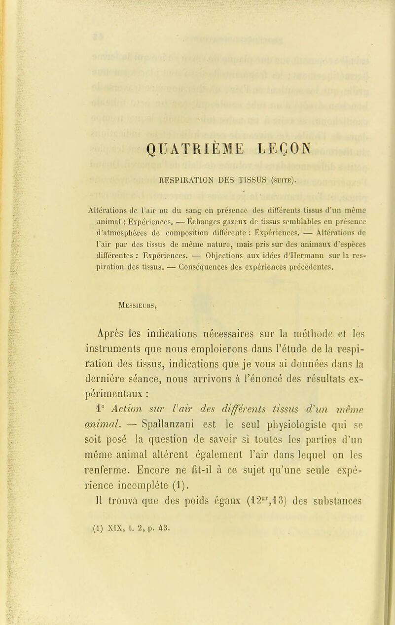 QUATRIÈME LEÇON RESPIRATION DES TISSUS (suite). Altérations de l'air ou du sang en présence, des différents tissus d'un même animal : Expériences. — Echanges gazeux de tissus semblables en présence d'atmosphères de composition différente : Expériences. — Altérations de l'air par des tissus de même nature, mais pris sur des animaux d'espèces différentes : Expériences. — Objections aux idées d'Hermann sur la res- piration des tissus. — Conséquences des expériences précédentes. Messieurs, Après les indications nécessaires sur la méthode et les instruments que nous emploierons dans l'étude de la respi- ration des tissus, indications que je vous ai données dans la dernière séance, nous arrivons à l'énoncé des résultats ex- périmentaux : 1° Action sur Pair des différents tissus d'un même animal. — Spallanzani est le seul physiologiste qui se soit posé la question de savoir si toutes les parties d'un même animal alLèrent également l'air dans lequel on les renferme. Encore ne fit-il à ce sujet qu'une seule expé- rience incomplète (1). Il trouva que des poids égaux (I2er,13) des suhslances