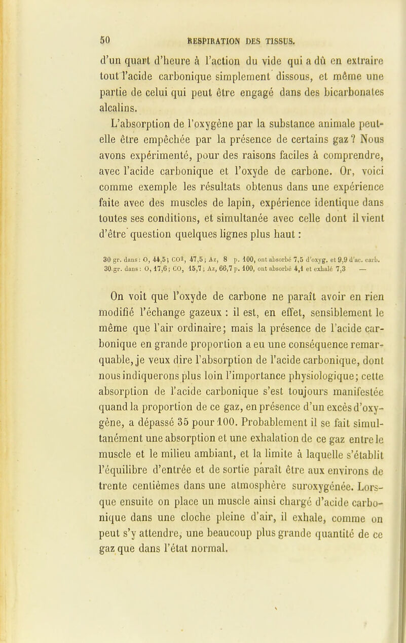 d'un quart d'heure à l'action du vide qui a dû en extraire tout l'acide carbonique simplement dissous, et même une partie de celui qui peut être engagé dans des bicarbonates alcalins. L'absorption de l'oxygène par la substance animale peut- elle être empêchée par la présence de certains gaz ? Nous avons expérimenté, pour des raisons faciles à comprendre, avec l'acide carbonique et l'oxyde de carbone. Or, voici comme exemple les résultats obtenus dans une expérience faite avec des muscles de lapin, expérience identique dans toutes ses conditions, et simultanée avec celle dont il vient d'être question quelques lignes plus haut : 30 gr. dans: 0, 44,5; C03, 47,5 ; Ai, 8 p. 100, ont absorbé 7,5 d'oxyg. et 9,9 d'ac. carb. 30-gr. dans : 0, 17,6 ; CO, 15,7 ; Az, 66,7 p. 100, ont absorbé 4,1 et exbalé 7,3 — On voit que l'oxyde de carbone ne paraît avoir en rien modifié l'échange gazeux : il est, en effet, sensiblement le même que l'air ordinaire; mais la présence de l'acide car- bonique en grande proportion a eu une conséquence remar- quable, je veux dire l'absorption de l'acide carbonique, dont nous indiquerons plus loin l'importance physiologique; cette absorption de l'acide carbonique s'est toujours manifestée quand la proportion de ce gaz, en présence d'un excès d'oxy- gène, a dépassé 35 pour 100. Probablement il se fait simul- tanément une absorption et une exhalation de ce gaz entre le muscle et le milieu ambiant, et la limite à laquelle s'établit l'équilibre d'entrée et de sortie paraît être aux environs de trente centièmes dans une atmosphère suroxygénée. Lors- que ensuite on place un muscle ainsi charge d'acide carbo- nique dans une cloche pleine d'air, il exhale, comme on peut s'y attendre, une beaucoup plus grande quantité de ce gaz que dans l'état normal.