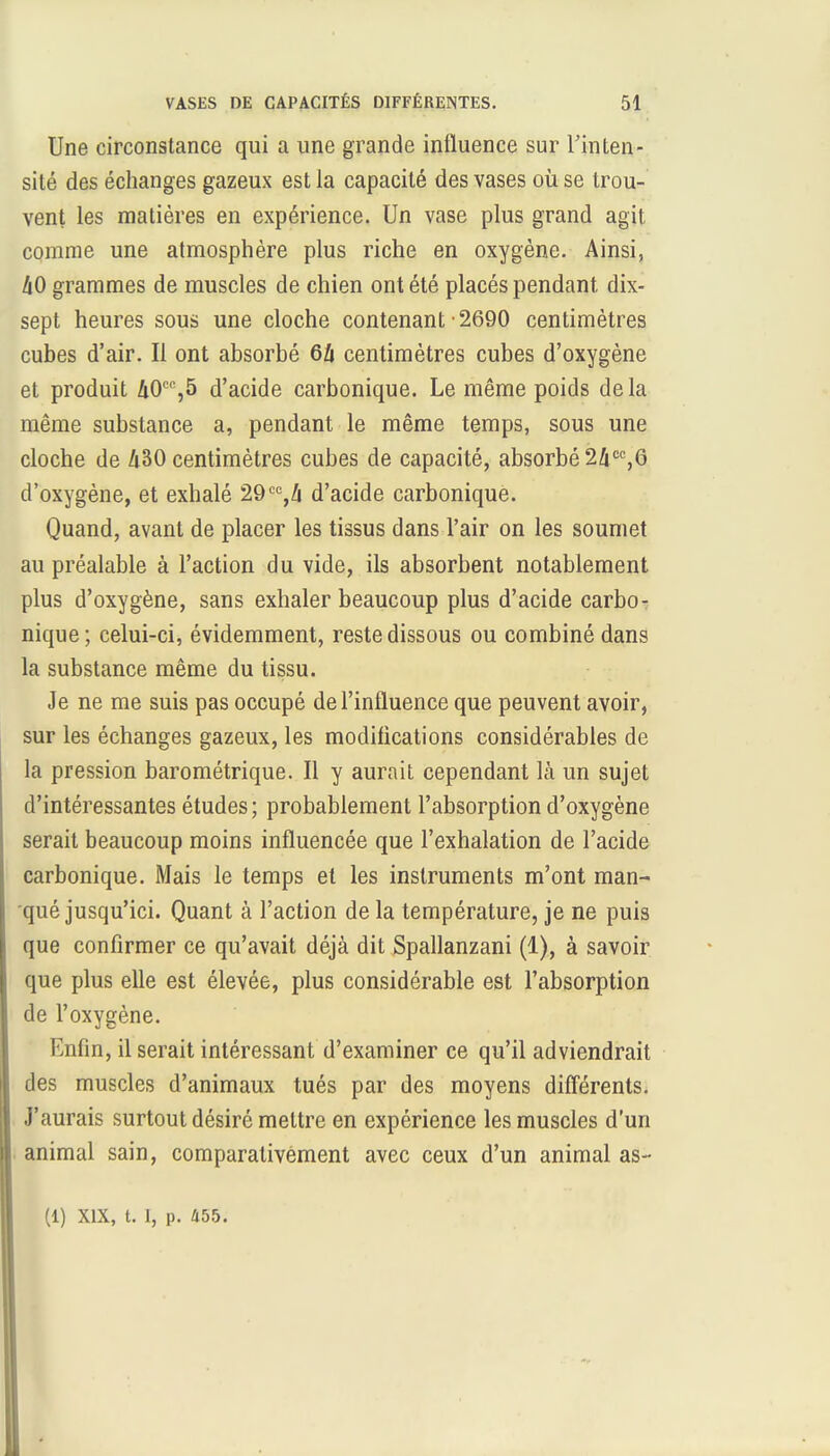 Une circonstance qui a une grande influence sur l'inten- sité des échanges gazeux est la capacité des vases où se trou- vent les matières en expérience. Un vase plus grand agit comme une atmosphère plus riche en oxygène. Ainsi, liO grammes de muscles de chien ont été placés pendant dix- sept heures sous une cloche contenant -2690 centimètres cubes d'air. Il ont absorbé 6i centimètres cubes d'oxygène et produit &0CC,5 d'acide carbonique. Le même poids delà même substance a, pendant le même temps, sous une cloche de 430 centimètres cubes de capacité, absorbé 24cc,6 d'oxygène, et exhalé 29cc,/i d'acide carbonique. Quand, avant de placer les tissus dans l'air on les soumet au préalable à l'action du vide, ils absorbent notablement plus d'oxygène, sans exhaler beaucoup plus d'acide carbo- nique; celui-ci, évidemment, reste dissous ou combiné dans la substance même du tissu. Je ne me suis pas occupé de l'influence que peuvent avoir, sur les échanges gazeux, les modifications considérables de la pression barométrique. Il y aurait cependant là un sujet d'intéressantes études; probablement l'absorption d'oxygène serait beaucoup moins influencée que l'exhalation de l'acide carbonique. Mais le temps et les instruments m'ont man- qué jusqu'ici. Quant à l'action de la température, je ne puis que confirmer ce qu'avait déjà dit Spallanzani (1), à savoir que plus elle est élevée, plus considérable est l'absorption de l'oxygène. Enfin, il serait intéressant d'examiner ce qu'il adviendrait des muscles d'animaux tués par des moyens différents. J'aurais surtout désiré mettre en expérience les muscles d'un animal sain, comparativement avec ceux d'un animal as-