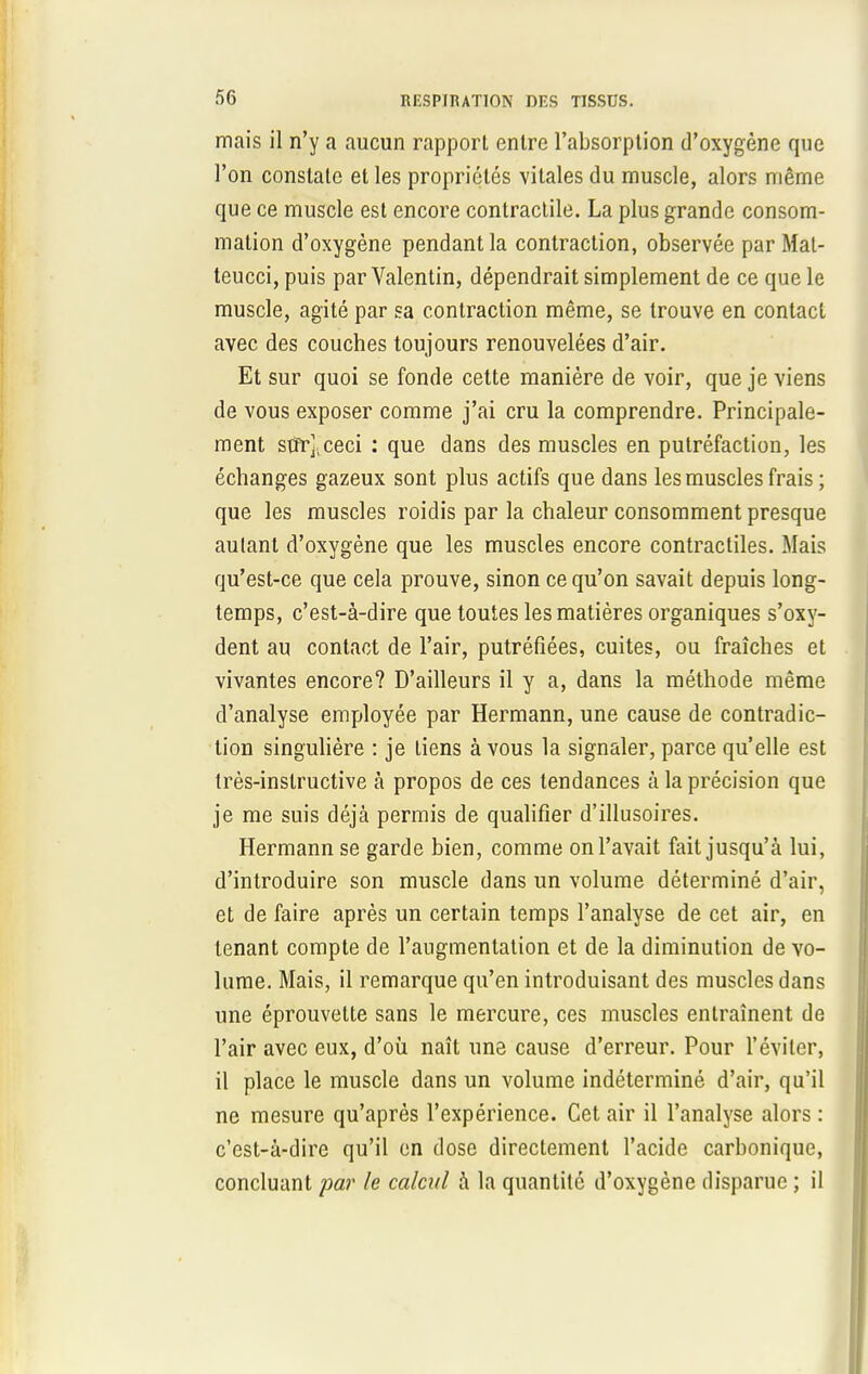 mais il n'y a aucun rapport entre l'absorption d'oxygène que l'on constate et les propriétés vitales du muscle, alors même que ce muscle est encore contractile. La plus grande consom- mation d'oxygène pendant la contraction, observée par Mal- teucci, puis par Valentin, dépendrait simplement de ce que le muscle, agité par sa contraction même, se trouve en contact avec des couches toujours renouvelées d'air. Et sur quoi se fonde cette manière de voir, que je viens de vous exposer comme j'ai cru la comprendre. Principale- ment stfrj.ceci : que dans des muscles en putréfaction, les échanges gazeux sont plus actifs que dans les muscles frais ; que les muscles roidis par la chaleur consomment presque autant d'oxygène que les muscles encore contractiles. Mais qu'est-ce que cela prouve, sinon ce qu'on savait depuis long- temps, c'est-à-dire que toutes les matières organiques s'oxy- dent au contact de l'air, putréfiées, cuites, ou fraîches et vivantes encore? D'ailleurs il y a, dans la méthode même d'analyse employée par Hermann, une cause de contradic- tion singulière : je tiens à vous la signaler, parce qu'elle est très-instructive à propos de ces tendances à la précision que je me suis déjà permis de qualifier d'illusoires. Hermann se garde bien, comme on l'avait fait jusqu'à lui, d'introduire son muscle dans un volume déterminé d'air, et de faire après un certain temps l'analyse de cet air, en tenant compte de l'augmentation et de la diminution de vo- lume. Mais, il remarque qu'en introduisant des muscles dans une éprouvelte sans le mercure, ces muscles entraînent de l'air avec eux, d'où naît une cause d'erreur. Pour l'éviter, il place le muscle dans un volume indéterminé d'air, qu'il ne mesure qu'après l'expérience. Cet air il l'analyse alors : c'est-à-dire qu'il en dose directement l'acide carbonique, concluant par le calcul à la quantité d'oxygène disparue ; il