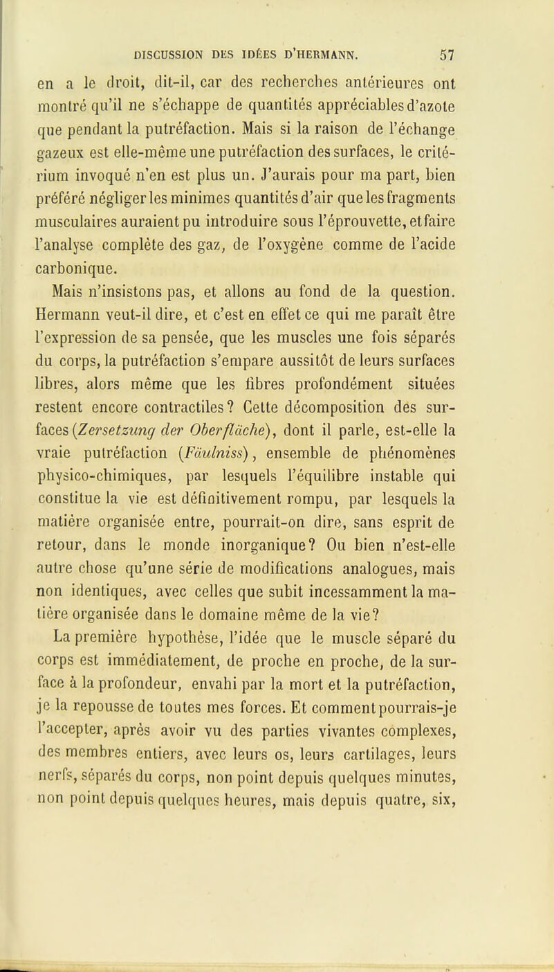 en a le droit, dit-il, car des recherches antérieures ont montré qu'il ne s'échappe de quantités appréciables d'azote que pendant la putréfaction. Mais si la raison de l'échange gazeux est elle-même une putréfaction des surfaces, le crité- rium invoqué n'en est plus un. J'aurais pour ma part, bien préféré négliger les minimes quantités d'air que les fragments musculaires auraient pu introduire sous l'éprouvette, et faire l'analyse complète des gaz, de l'oxygène comme de l'acide carbonique. Mais n'insistons pas, et allons au fond de la question. Hermann veut-il dire, et c'est en effet ce qui me paraît être l'expression de sa pensée, que les muscles une fois séparés du corps, la putréfaction s'empare aussitôt de leurs surfaces libres, alors même que les libres profondément situées restent encore contractiles? Celte décomposition des sur- faces (Zersetzung der Oberflàche), dont il parle, est-elle la vraie putréfaction (Fàulniss), ensemble de phénomènes physico-chimiques, par lesquels l'équilibre instable qui constitue la vie est définitivement rompu, par lesquels la matière organisée entre, pourrait-on dire, sans esprit de retour, dans le monde inorganique? Ou bien n'est-elle autre chose qu'une série de modifications analogues, mais non identiques, avec celles que subit incessamment la ma- tière organisée dans le domaine même de la vie? La première hypothèse, l'idée que le muscle séparé du corps est immédiatement, de proche en proche, de la sur- face à la profondeur, envahi par la mort et la putréfaction, je la repousse de toutes mes forces. Et comment pourrais-je l'accepter, après avoir vu des parties vivantes complexes, des membres entiers, avec leurs os, leurs cartilages, leurs nerfs, séparés du corps, non point depuis quelques minutes, non point depuis quelques heures, mais depuis quatre, six,