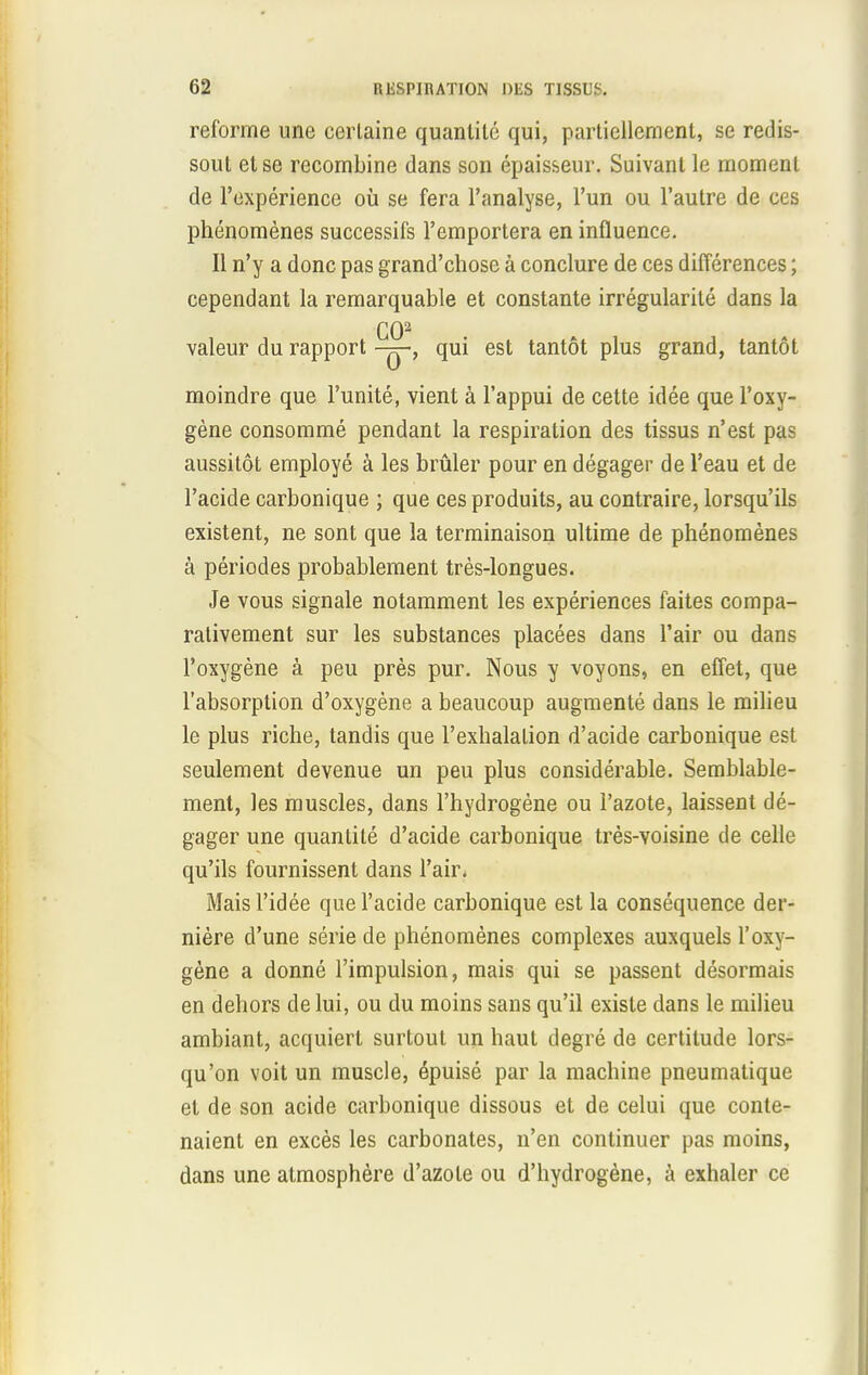 reforme une certaine quantité qui, partiellement, se redis- sout et se recombine dans son épaisseur. Suivant le moment de l'expérience où se fera l'analyse, l'un ou l'autre de ces phénomènes successifs l'emportera en influence. Il n'y a donc pas grand'chose à conclure de ces différences ; cependant la remarquable et constante irrégularité dans la CO2 valeur du rapport -q-, qui est tantôt plus grand, tantôt moindre que l'unité, vient à l'appui de cette idée que l'oxy- gène consommé pendant la respiration des tissus n'est pas aussitôt employé à les brûler pour en dégager de l'eau et de l'acide carbonique ; que ces produits, au contraire, lorsqu'ils existent, ne sont que la terminaison ultime de phénomènes à périodes probablement très-longues. Je vous signale notamment les expériences faites compa- rativement sur les substances placées dans l'air ou dans l'oxygène à peu près pur. Nous y voyons, en effet, que l'absorption d'oxygène a beaucoup augmenté dans le milieu le plus riche, tandis que l'exhalation d'acide carbonique est seulement devenue un peu plus considérable. Semblable- ment, les muscles, dans l'hydrogène ou l'azote, laissent dé- gager une quantité d'acide carbonique très-voisine de celle qu'ils fournissent dans l'air. Mais l'idée que l'acide carbonique est la conséquence der- nière d'une série de phénomènes complexes auxquels l'oxy- gène a donné l'impulsion, mais qui se passent désormais en dehors de lui, ou du moins sans qu'il existe dans le milieu ambiant, acquiert surtout un haut degré de certitude lors- qu'on voit un muscle, épuisé par la machine pneumatique et de son acide carbonique dissous et de celui que conte- naient en excès les carbonates, n'en continuer pas moins, dans une atmosphère d'azote ou d'hydrogène, à exhaler ce