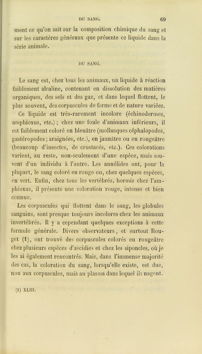 ment ce qu'on sait sur la composition chimique du sang et sur les caractères généraux que présente ce liquide dans la série animale. DU SANG. Le sang est, chez tous les animaux, un liquide à réaction faiblement alcaline, contenant en dissolution des matières organiques, des sels et des gaz, et dans lequel flottent, le plus souvent, des corpuscules de forme et de nature variées. Ce liquide est très-rarement incolore (échinodermes, amphioxus, etc.) ; chez une foule d'animaux inférieurs, il est faiblement coloré en bleuâtre (mollusques céphalopodes, gastéropodes ; araignées, etc.), en jaunâtre ou en rougeâtre (beaucoup d'insectes, de crustacés, etc.). Ces colorations varient, au reste, non-seulement d'une espèce, mais sou- vent d'un individu à l'autre. Les annélides ont, pour la plupart, le sang coloré en rouge ou, chez quelques espèces, en vert. Enfin, chez tous les vertébrés, hormis chez l'ara- phioxus, il présente une coloration rouge, intense et bien connue. Les corpuscules qui flottent dans le sang, les globules sanguins, sont presque toujours incolores chez les animaux invertébrés. Il y a cependant quelques exceptions à cette formule générale. Divers observateurs, et surtout Rou- get (1), ont trouvé des corpuscules colorés en rougeâtre chez plusieurs espèces d'ascidies et chez les siponcles, où je les ai également rencontrés. Mais, dans l'immense majorité des cas, la coloration du sang, lorsqu'elle existe, est due, non aux corpuscules, mais au plasma dans lequel ils nagent. (1) XLÏIT. i