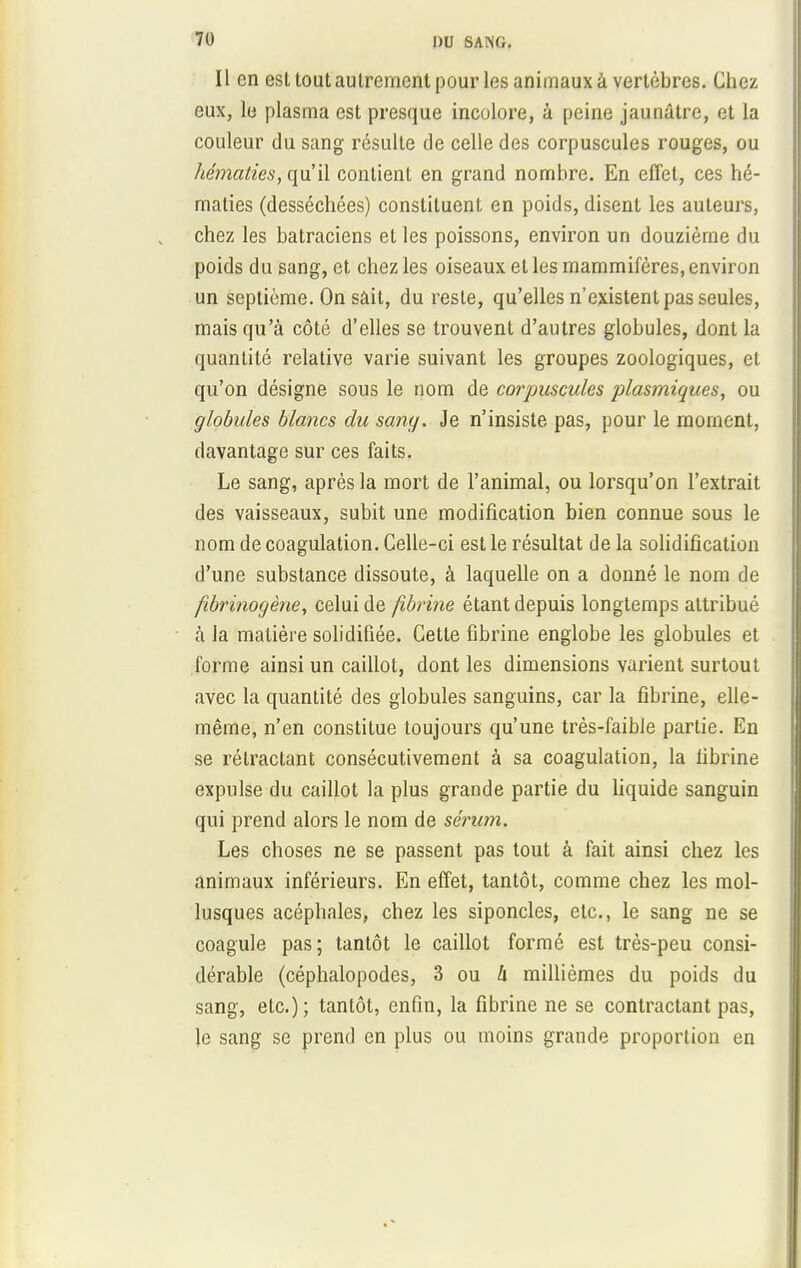 Il en est tout autrement pour les animaux à vertèbres. Chez eux, le plasma est presque incolore, à peine jaunâtre, et la couleur du sang résulte de celle des corpuscules rouges, ou hématies, qu'il contient en grand nombre. En effet, ces hé- maties (desséchées) constituent en poids, disent les auteurs, chez les batraciens et les poissons, environ un douzième du poids du sang, et chez les oiseaux et les mammifères, environ un septième. On sàit, du reste, qu'elles n'existent pas seules, mais qu'à côté d'elles se trouvent d'autres globules, dont la quantité relative varie suivant les groupes zoologiques, et qu'on désigne sous le nom de corjmscules plasmiques, ou globules blancs du sang. Je n'insiste pas, pour le moment, davantage sur ces faits. Le sang, après la mort de l'animal, ou lorsqu'on l'extrait des vaisseaux, subit une modification bien connue sous le nom de coagulation. Celle-ci est le résultat de la solidification d'une substance dissoute, à laquelle on a donné le nom de fibrinogène, celui de fibrine étant depuis longtemps attribué à la matière solidifiée. Cette fibrine englobe les globules et forme ainsi un caillot, dont les dimensions varient surtout avec la quantité des globules sanguins, car la fibrine, elle- même, n'en constitue toujours qu'une très-faible partie. En se rétractant consécutivement à sa coagulation, la fibrine expulse du caillot la plus grande partie du liquide sanguin qui prend alors le nom de sérum. Les choses ne se passent pas tout à fait ainsi chez les animaux inférieurs. En effet, tantôt, comme chez les mol- lusques acéphales, chez les siponcles, etc., le sang ne se coagule pas; tantôt le caillot formé est très-peu consi- dérable (céphalopodes, 3 ou 4 millièmes du poids du sang, etc.); tantôt, enfin, la fibrine ne se contractant pas, le sang se prend en plus ou moins grande proportion en