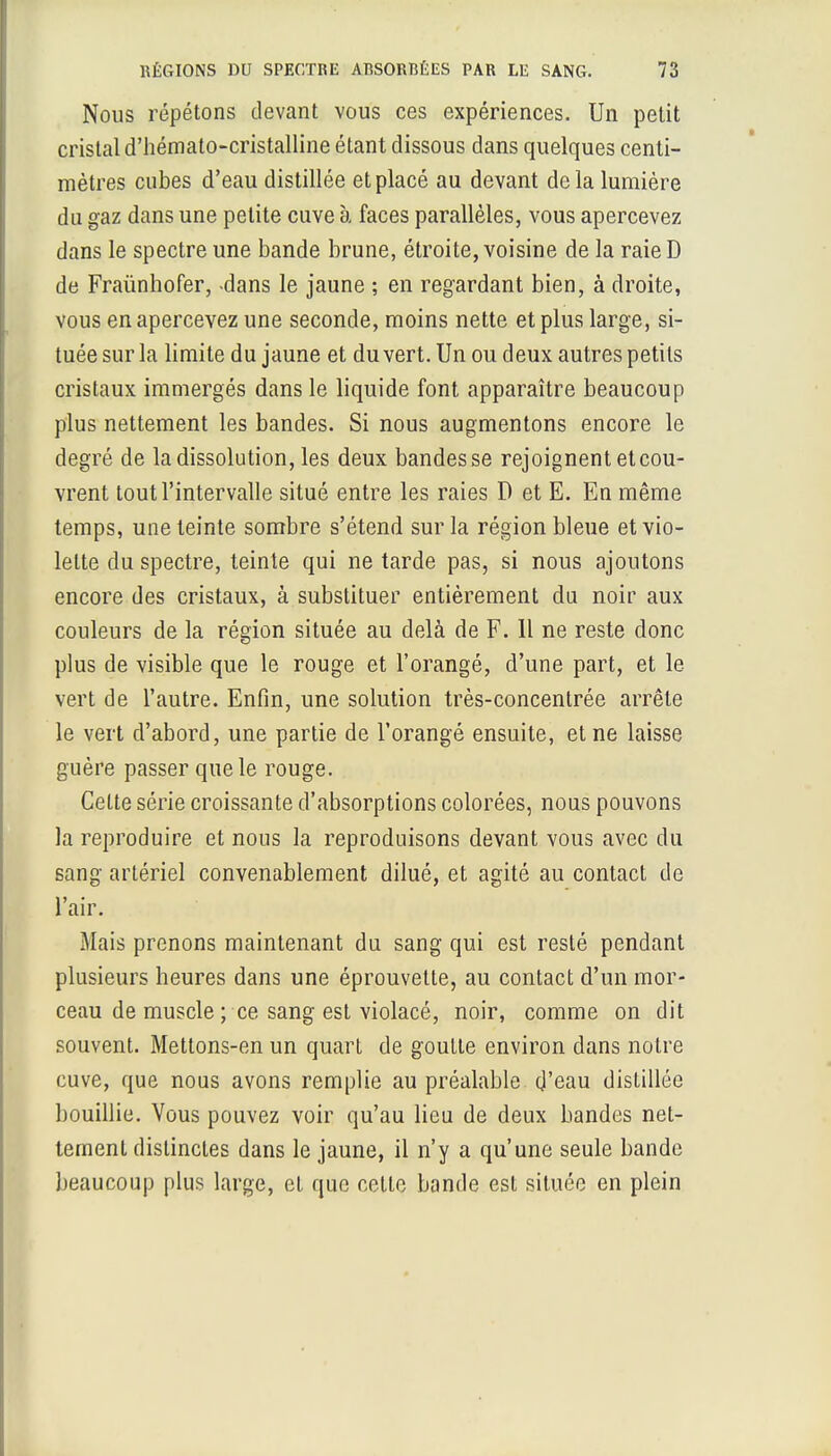 Nous répétons devant vous ces expériences. Un petit cristal d'hémato-cristalline étant dissous dans quelques centi- mètres cubes d'eau distillée et placé au devant delà lumière du gaz dans une petite cuve à faces parallèles, vous apercevez dans le spectre une bande brune, étroite, voisine de la raie D de Fraùnhofer, -dans le jaune ; en regardant bien, à droite, vous en apercevez une seconde, moins nette et plus large, si- tuée sur la limite du jaune et du vert. Un ou deux autres petits cristaux immergés dans le liquide font apparaître beaucoup plus nettement les bandes. Si nous augmentons encore le degré de la dissolution, les deux bandes se rejoignent et cou- vrent tout l'intervalle situé entre les raies D et E. En même temps, une teinte sombre s'étend sur la région bleue et vio- lette du spectre, teinte qui ne tarde pas, si nous ajoutons encore des cristaux, à substituer entièrement du noir aux couleurs de la région située au delà de F. Il ne reste donc plus de visible que le rouge et l'orangé, d'une part, et le vert de l'autre. Enfin, une solution très-concentrée arrête le vert d'abord, une partie de l'orangé ensuite, et ne laisse guère passer que le rouge. Cette série croissante d'absorptions colorées, nous pouvons la reproduire et nous la reproduisons devant vous avec du sang artériel convenablement dilué, et agité au contact de l'air. Mais prenons maintenant du sang qui est resté pendant plusieurs heures dans une éprouvette, au contact d'un mor- ceau de muscle ; ce sang est violacé, noir, comme on dit souvent. Mettons-en un quart de goutte environ dans notre cuve, que nous avons remplie au préalable d'eau distillée bouillie. Vous pouvez voir qu'au lieu de deux bandes net- tement distinctes dans le jaune, il n'y a qu'une seule bande beaucoup plus large, et que celte bande est située en plein