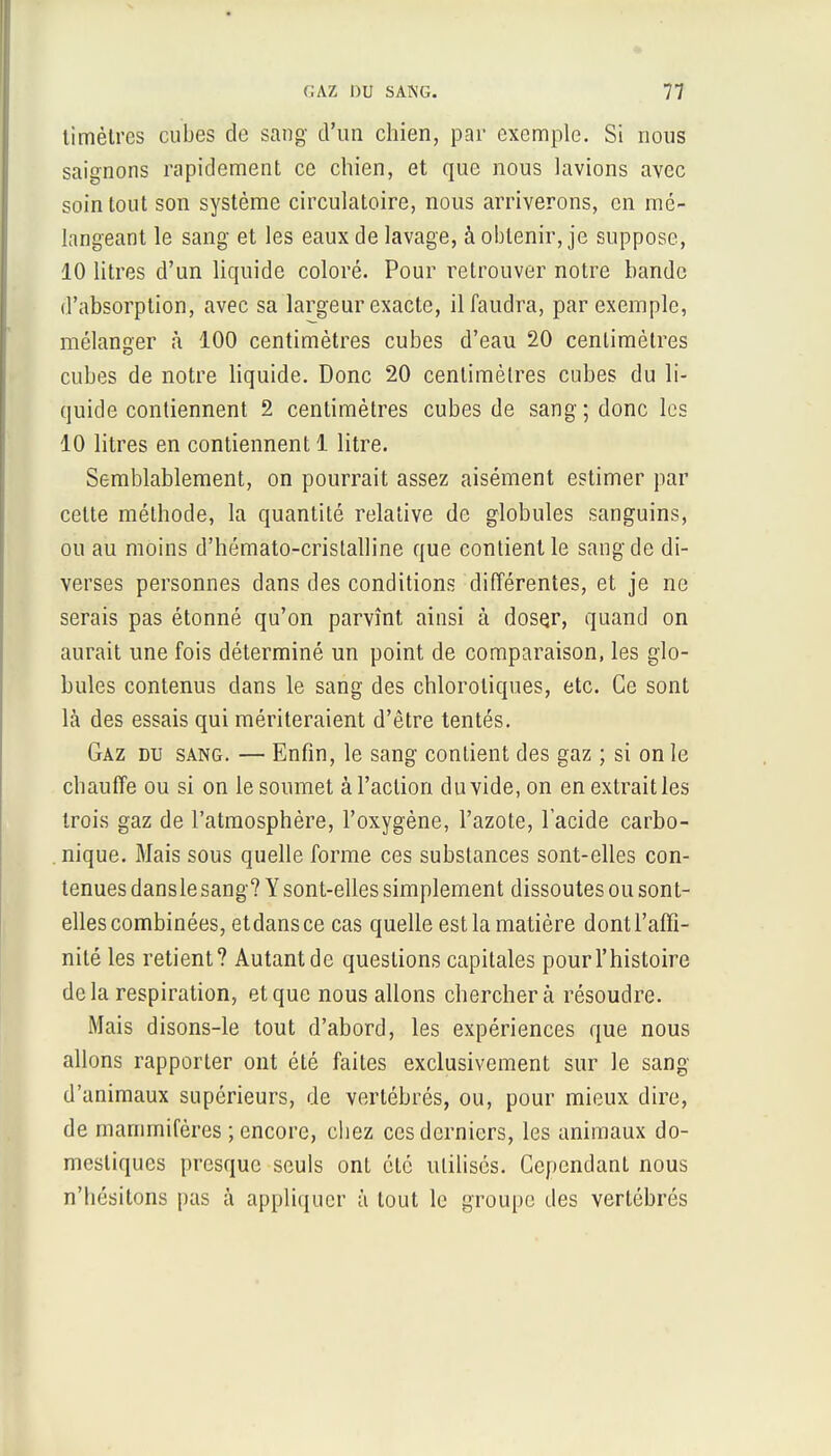 timètrcs cubes de sang d'un chien, par exemple. Si nous saignons rapidement ce chien, et que nous lavions avec soin tout son système circulatoire, nous arriverons, en mé- langeant le sang et les eaux de lavage, à obtenir, je suppose, 10 litres d'un liquide coloré. Pour retrouver notre bande d'absorption, avec sa largeur exacte, il faudra, par exemple, mélanger à 100 centimètres cubes d'eau 20 centimètres cubes de notre liquide. Donc 20 centimètres cubes du li- quide contiennent 2 centimètres cubes de sang; donc les 10 litres en contiennent 1 litre. Semblablement, on pourrait assez aisément estimer par cette méthode, la quantité relative de globules sanguins, ou au moins d'hémato-cristalline que contient le sang de di- verses personnes dans des conditions différentes, et je ne serais pas étonné qu'on parvînt ainsi à dosçr, quand on aurait une fois déterminé un point de comparaison, les glo- bules contenus dans le sang des chloroliques, etc. Ce sont là des essais qui mériteraient d'être tentés. Gaz du sang. — Enfin, le sang contient des gaz ; si on le chauffe ou si on le soumet à l'action du vide, on en extrait les trois gaz de l'atmosphère, l'oxygène, l'azote, l'acide carbo- nique. Mais sous quelle forme ces substances sont-elles con- tenues danslesang? Y sont-elles simplement dissoutes ou sont- elles combinées, etdansce cas quelle est la matière dont l'affi- nité les retient? Autant de questions capitales pour l'histoire delà respiration, et que nous allons cherchera résoudre. Mais disons-le tout d'abord, les expériences que nous allons rapporter ont été faites exclusivement sur le sang d'animaux supérieurs, de vertébrés, ou, pour mieux dire, de mammifères ; encore, chez ces derniers, les animaux do- mestiques presque seuls ont été utilisés. Cependant nous n'hésitons pas à appliquer à tout le groupe des vertébrés