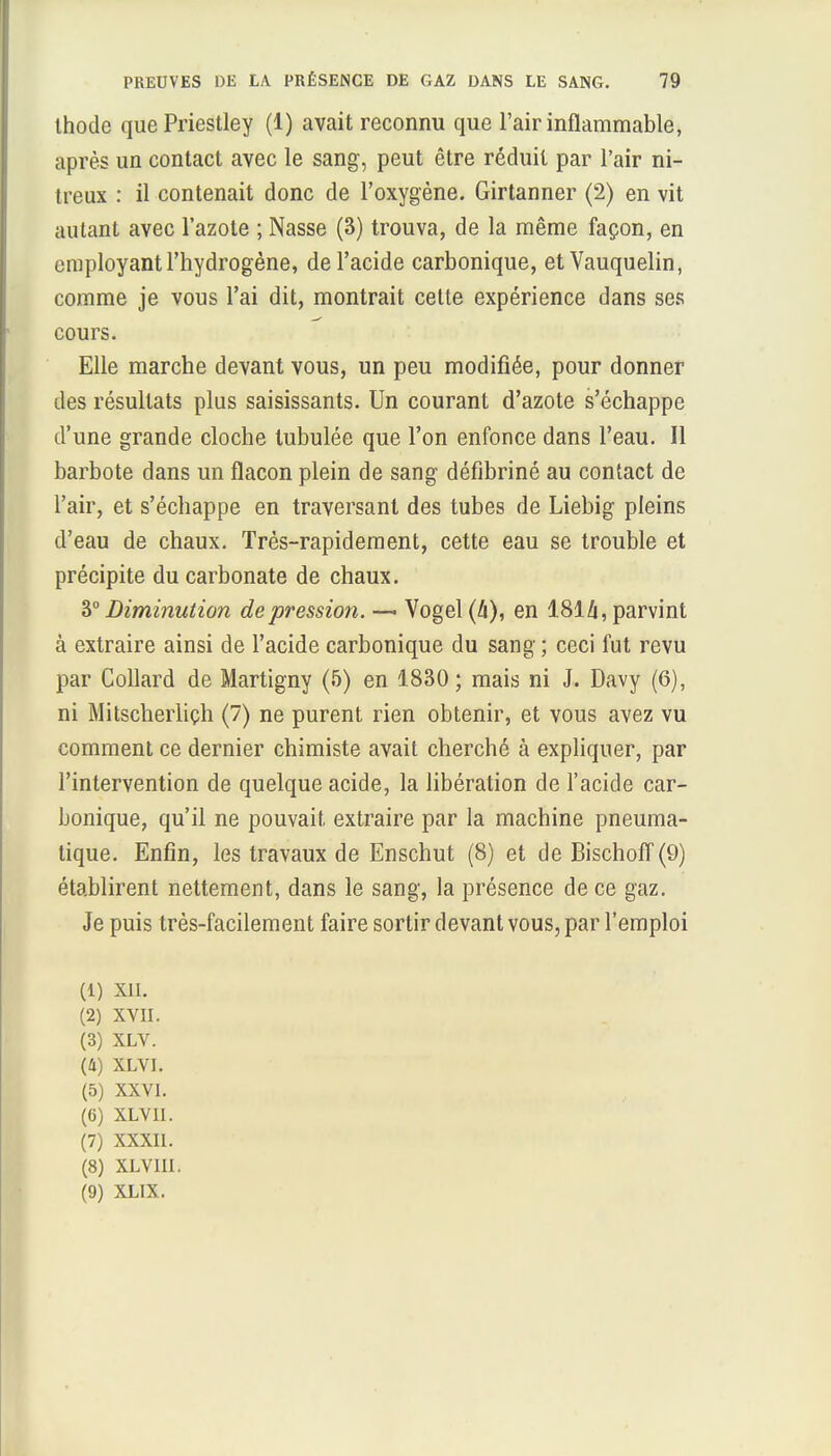 thode que Priestley (1) avait reconnu que l'air inflammable, après un contact avec le sang, peut être réduit par l'air ni- treux : il contenait donc de l'oxygène. Girtanner (2) en vit autant avec l'azote ; Nasse (3) trouva, de la même façon, en employant l'hydrogène, de l'acide carbonique, etVauquelin, comme je vous l'ai dit, montrait cette expérience dans ses cours. Elle marche devant vous, un peu modifiée, pour donner des résultats plus saisissants. Un courant d'azote s'échappe d'une grande cloche tubulée que l'on enfonce dans l'eau. Il barbote dans un flacon plein de sang défibriné au contact de l'air, et s'échappe en traversant des tubes de Liebig pleins d'eau de chaux. Très-rapidement, cette eau se trouble et précipite du carbonate de chaux. 3° Diminution dépression. — Vogel (h), en 1814, parvint à extraire ainsi de l'acide carbonique du sang ; ceci fut revu par Collard de Martigny (5) en 1830; mais ni J. Davy (6), ni Mitscheiiiçh (7) ne purent rien obtenir, et vous avez vu comment ce dernier chimiste avait cherché à expliquer, par l'intervention de quelque acide, la libération de l'acide car- bonique, qu'il ne pouvait extraire par la machine pneuma- tique. Enfin, les travaux de Enschut (8) et de Bischoff (9) établirent nettement, dans le sang, la présence de ce gaz. Je puis très-facilement faire sortir devant vous, par l'emploi (1) XII. (2) XVII. (3) XLV. (4) XLVI. (5) XXVI. (6) XLVII. (7) XXXII. (8) XLVIII. (9) XLIX.