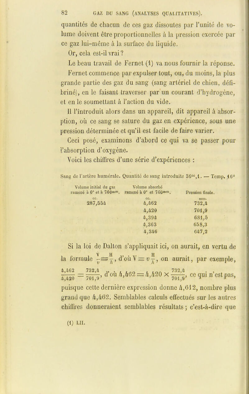 quantités de chacun de ces gaz dissoutes par l'unité de vo- lume doivent être proportionnelles à la pression exercée par ce gaz lui-même à la surface du liquide. Or, cela est-il vrai ? Le beau travail de Fernet (1) va nous fournir la réponse. Fernet commence par expulser tout, ou, du moins, la plus grande partie des gaz du sang (sang artériel de chien, défi- briné), en le faisant traverser par un courant d'hydrogène, et en le soumettant à l'action du vide. 11 l'introduit alors dans un appareil, dit appareil à absor- ption, où ce sang se sature du gaz en expérience, sous une pression déterminée et qu'il est facile de faire varier. Ceci posé, examinons d'abord ce qui va se passer pour Vabsorption d'oxygène. Voici les chiffres d'une série d'expériences : Sang de l'artère numérale. Quantité de sang introduite 36cc,l. — Temp. 16° Volume initial du gaz Volume absorbé ramené à 0° et à 760n>m. ramené à 0° et 760mnl. Pression finale. ce. CC. uni). 287,554 4,462 732,4 4,420 701,9 4,394 681,5 4,363 658,3 4,346 647,2 Si la loi de Dalton s'appliquait ici, on aurait, en vertu de la formule y-=^, à'oùV = v^, on aurait, par exemple, 4,462 732,4 ,, , . Loa t v 732,4 . , 4^420 = 701^9 ' °U = h>m X Wl> Ce 11 eSt P3S> puisque cette dernière expression donne A,6J2, nombre plus grand que 4,462. Semblables calculs effectués sur les autres chiffres donneraient semblables résultats ; c'est-à-dire que