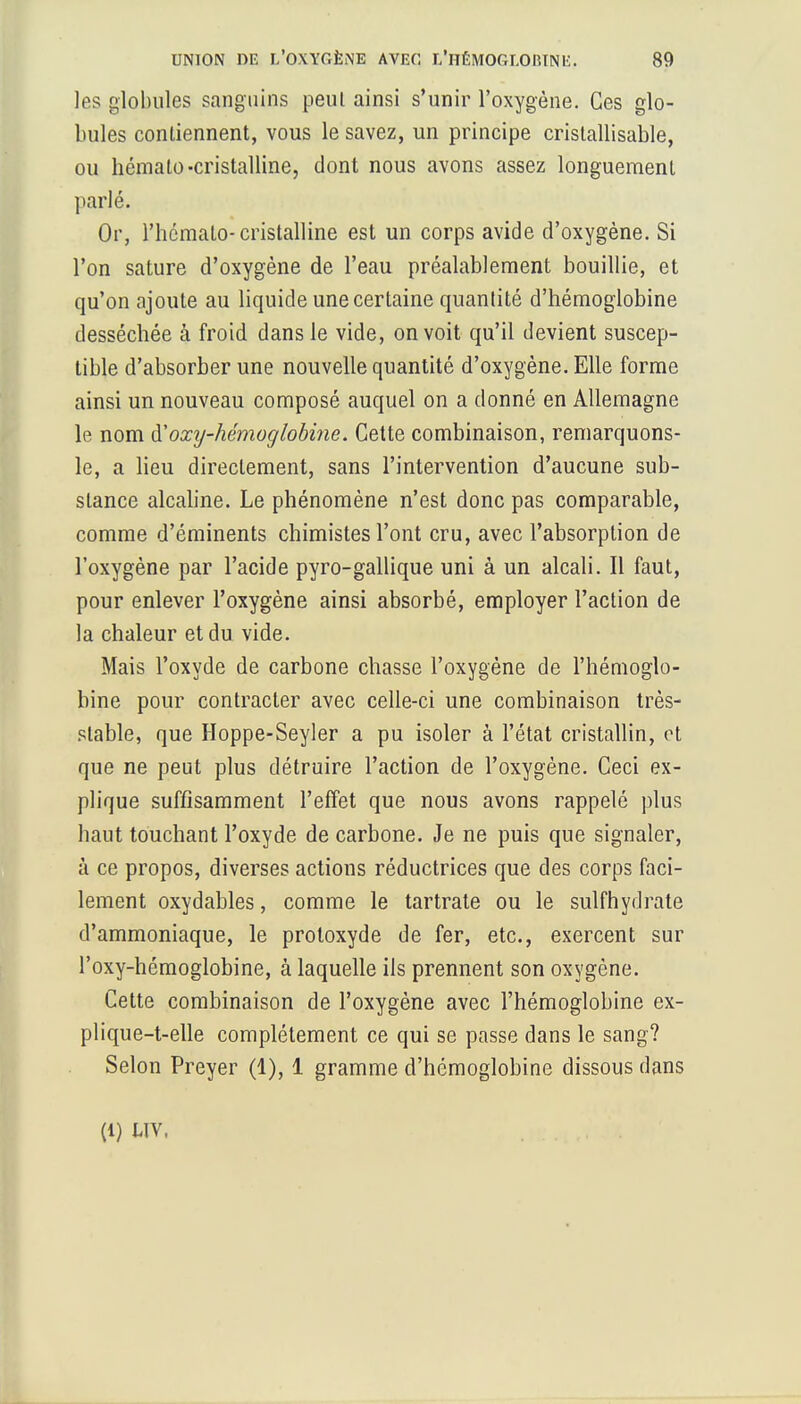 les globules sanguins peul ainsi s'unir l'oxygène. Ces glo- bules contiennent, vous le savez, un principe cristallisable, ou hémalo-cristalline, dont nous avons assez longuement parlé. Or, l'hémato-cristalline est un corps avide d'oxygène. Si l'on sature d'oxygène de l'eau préalablement bouillie, et qu'on ajoute au liquide une certaine quantité d'hémoglobine desséchée à froid dans le vide, on voit qu'il devient suscep- tible d'absorber une nouvelle quantité d'oxygène. Elle forme ainsi un nouveau composé auquel on a donné en Allemagne le nom ÏÏoxij-hémoglobine. Cette combinaison, remarquons- le, a lieu directement, sans l'intervention d'aucune sub- stance alcaline. Le phénomène n'est donc pas comparable, comme d'éminents chimistes l'ont cru, avec l'absorption de l'oxygène par l'acide pyro-gallique uni à un alcali. Il faut, pour enlever l'oxygène ainsi absorbé, employer l'action de la chaleur et du vide. Mais l'oxyde de carbone chasse l'oxygène de l'hémoglo- bine pour contracter avec celle-ci une combinaison très- stable, que Hoppe-Seyler a pu isoler à l'état cristallin, et que ne peut plus détruire l'action de l'oxygène. Ceci ex- plique suffisamment l'effet que nous avons rappelé plus haut touchant l'oxyde de carbone. Je ne puis que signaler, à ce propos, diverses actions réductrices que des corps faci- lement oxydables, comme le tartrate ou le sulfhydrate d'ammoniaque, le proloxyde de fer, etc., exercent sur l'oxy-hémoglobine, à laquelle ils prennent son oxygène. Cette combinaison de l'oxygène avec l'hémoglobine ex- plique-t-elle complètement ce qui se passe dans le sang? Selon Preyer (1), 1 gramme d'hémoglobine dissous dans (1) uv,