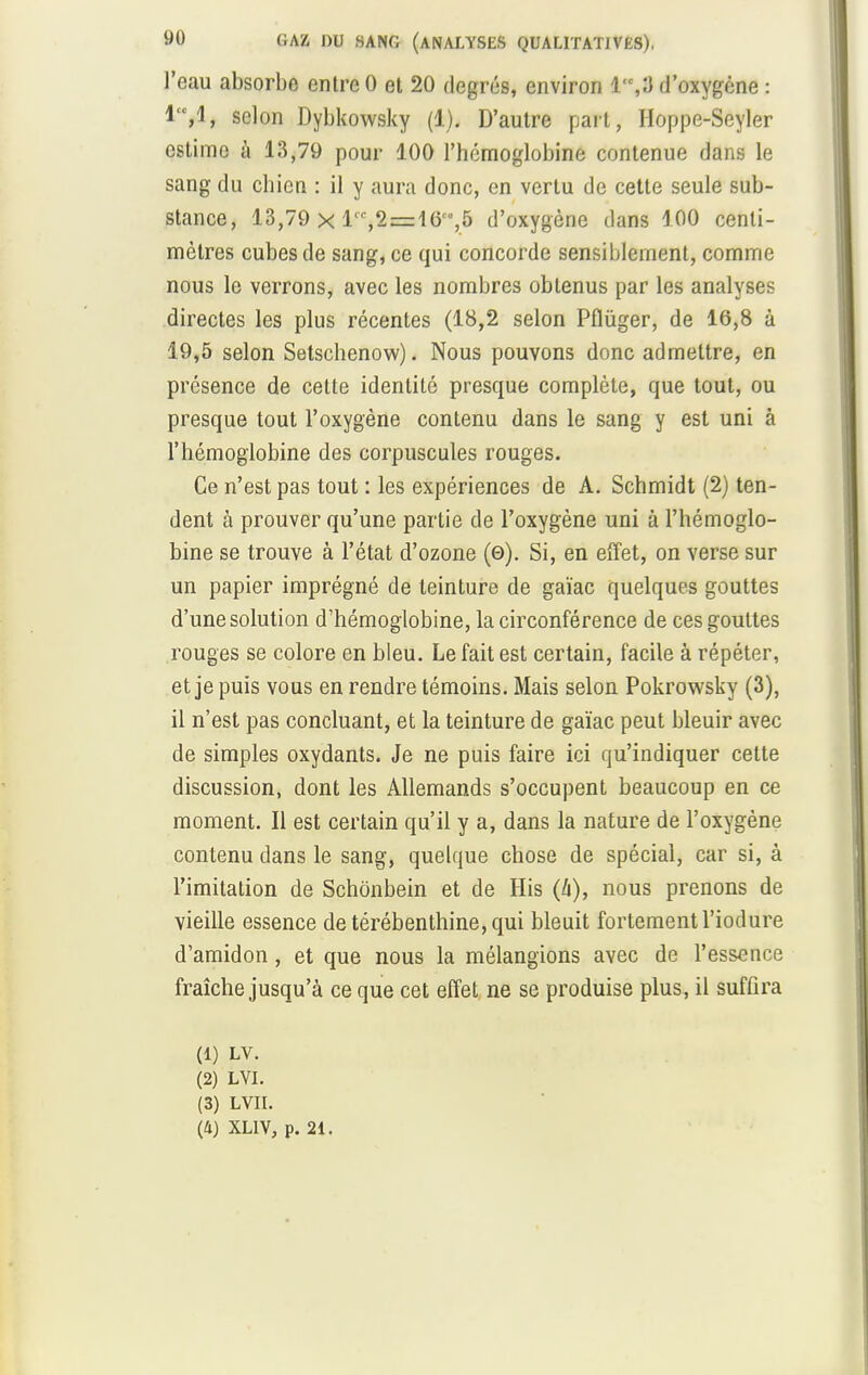 l'eau absorbe entre 0 et 20 degrés, environ 1,3 d'oxygène : selon Dybkowsky (1). D'autre part, Hoppe-Seyler estime à 13,79 pour 100 l'hémoglobine contenue dans le sang du chien : il y aura donc, en vertu de cette seule sub- stance, 13,79 x lrc,2=16,5 d'oxygène dans 100 centi- mètres cubes de sang, ce qui concorde sensiblement, comme nous le verrons, avec les nombres obtenus par les analyses directes les plus récentes (18,2 selon Pflûger, de 16,8 à 19,5 selon Setschenow). Nous pouvons donc admettre, en présence de cette identité presque complète, que tout, ou presque tout l'oxygène contenu dans le sang y est uni à l'hémoglobine des corpuscules rouges. Ce n'est pas tout : les expériences de A. Schmidt (2) ten- dent à prouver qu'une partie de l'oxygène uni à l'hémoglo- bine se trouve à l'état d'ozone (0). Si, en effet, on verse sur un papier imprégné de teinture de gaïac quelques gouttes d'une solution d'hémoglobine, la circonférence de ces gouttes rouges se colore en bleu. Le fait est certain, facile à répéter, et je puis vous en rendre témoins. Mais selon Pokrowsky (3), il n'est pas concluant, et la teinture de gaïac peut bleuir avec de simples oxydants. Je ne puis faire ici qu'indiquer cette discussion, dont les Allemands s'occupent beaucoup en ce moment. Il est certain qu'il y a, dans la nature de l'oxygène contenu dans le sang, quelque chose de spécial, car si, à l'imitation de Schonbein et de His (à), nous prenons de vieille essence de térébenthine, qui bleuit fortement l'iodure d'amidon , et que nous la mélangions avec de l'essence fraîche jusqu'à ce que cet effet ne se produise plus, il suffira (1) LV. (2) LVI. (3) LVII. (4) XLLV, p. 21.