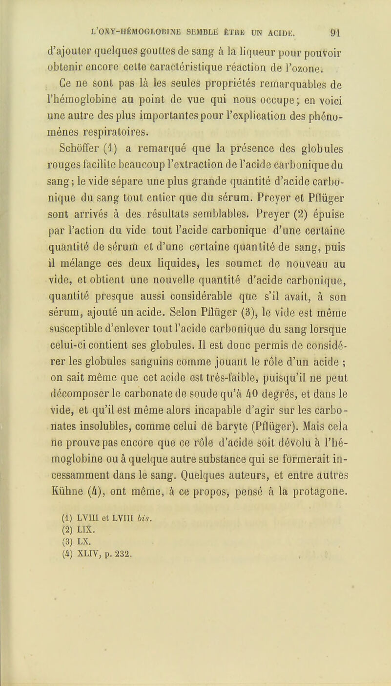 d'ajouter quelques gouttes de sang à la liqueur pour pouvoir obtenir encore celte caractéristique réaction de l'ozone. Ce ne sont pas là les seules propriétés remarquables de l'hémoglobine au point de vue qui nous occupe; en voici une autre des plus importantes pour l'explication des phéno- mènes respiratoires. Schoiïer (1) a remarqué que la présence des globules rouges facilite beaucoup l'extraction de l'acide carbonique du sang; le vide sépare une plus grande quantité d'acide carbo- nique du sang tout entier que du sérum. Preyer et Pflùger sont arrivés à des résultats semblables. Preyer (2) épuise par l'action du vide tout l'acide carbonique d'une certaine quantité de sérum et d'une certaine quantité de sang, puis il mélange ces deux liquides, les soumet de nouveau au vide, et obtient une nouvelle quantité d'acide carbonique, quantité presque aussi considérable que s'il avait, à son sérum, ajouté un acide. Selon Pflùger (8), le vide est même susceptible d'enlever tout l'acide carbonique du sang lorsque celui-ci contient ses globules. Il est donc permis de considé- rer les globules sanguins comme jouant le rôle d'un acide ; on sait même que cet acide est très-faible, puisqu'il ne peut décomposer le carbonate de soude qu'à liO degrés, et dans le vide, et qu'il est même alors incapable d'agir sur les carbo- nates insolubles, comme celui de baryte (Pflùger). Mais cela ne prouve pas encore que ce rôle d'acide soit dévolu à l'hé- moglobine ou à quelque autre substance qui se formerait in- cessamment dans le sang. Quelques auteurs, et entre autres Rùhne (û), ont même, à ce propos, pensé à la protagone. (1) LVIII et LVIII Us. (2) LIX. (3) LX. (4) XLIV, p. 232.
