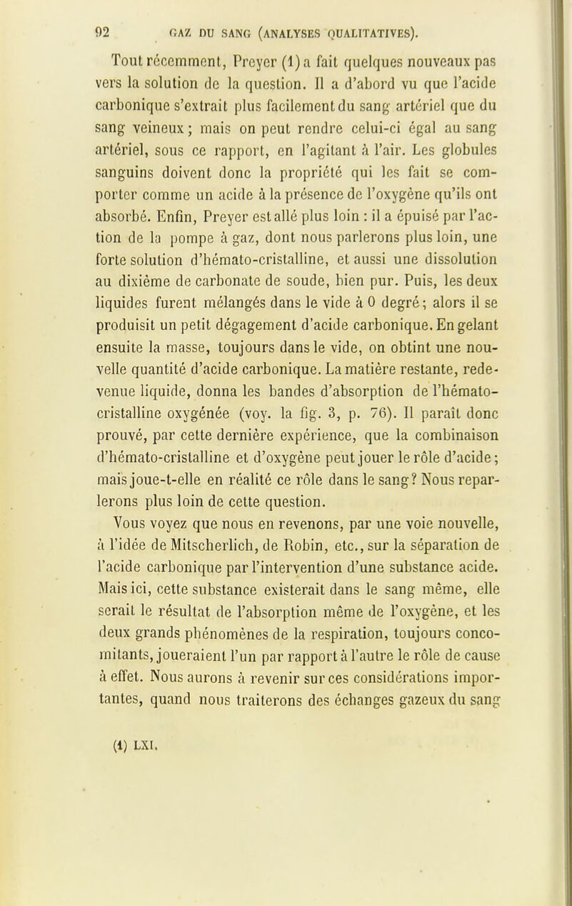 Tout récemment, Preyer (l)a fait quelques nouveaux pas vers la solution de la question. Il a d'abord vu que l'acide carbonique s'extrait plus facilement du sang artériel que du sang veineux ; mais on peut rendre celui-ci égal au sang artériel, sous ce rapport, en l'agitant à l'air. Les globules sanguins doivent donc la propriété qui les fait se com- porter comme un acide à la présence de l'oxygène qu'ils ont absorbé. Enfin, Preyer est allé plus loin : il a épuisé par l'ac- tion de la pompe à gaz, dont nous parlerons plus loin, une forte solution d'hémato-crislalline, et aussi une dissolution au dixième de carbonate de soude, bien pur. Puis, les deux liquides furent mélangés dans le vide à 0 degré; alors il se produisit un petit dégagement d'acide carbonique. En gelant ensuite la masse, toujours dans le vide, on obtint une nou- velle quantité d'acide carbonique. La matière restante, rede- venue liquide, donna les bandes d'absorption de l'hémato- cristalline oxygénée (voy. la fig. 3, p. 76). Il paraît donc prouvé, par cette dernière expérience, que la combinaison d'hémato-crislalline et d'oxygène peut jouer le rôle d'acide; mais joue-t-elle en réalité ce rôle dans le sang? Nous repar- lerons plus loin de cette question. Vous voyez que nous en revenons, par une voie nouvelle, à l'idée de Mitscherlich, de Robin, etc., sur la séparation de l'acide carbonique par l'intervention d'une substance acide. Mais ici, cette substance existerait dans le sang même, elle serait le résultat de l'absorption même de l'oxygène, et les deux grands phénomènes de la respiration, toujours conco- mitants, joueraient l'un par rapport à l'autre le rôle de cause à effet. Nous aurons à revenir sur ces considérations impor- tantes, quand nous traiterons des échanges gazeux du sang (1) LXI.