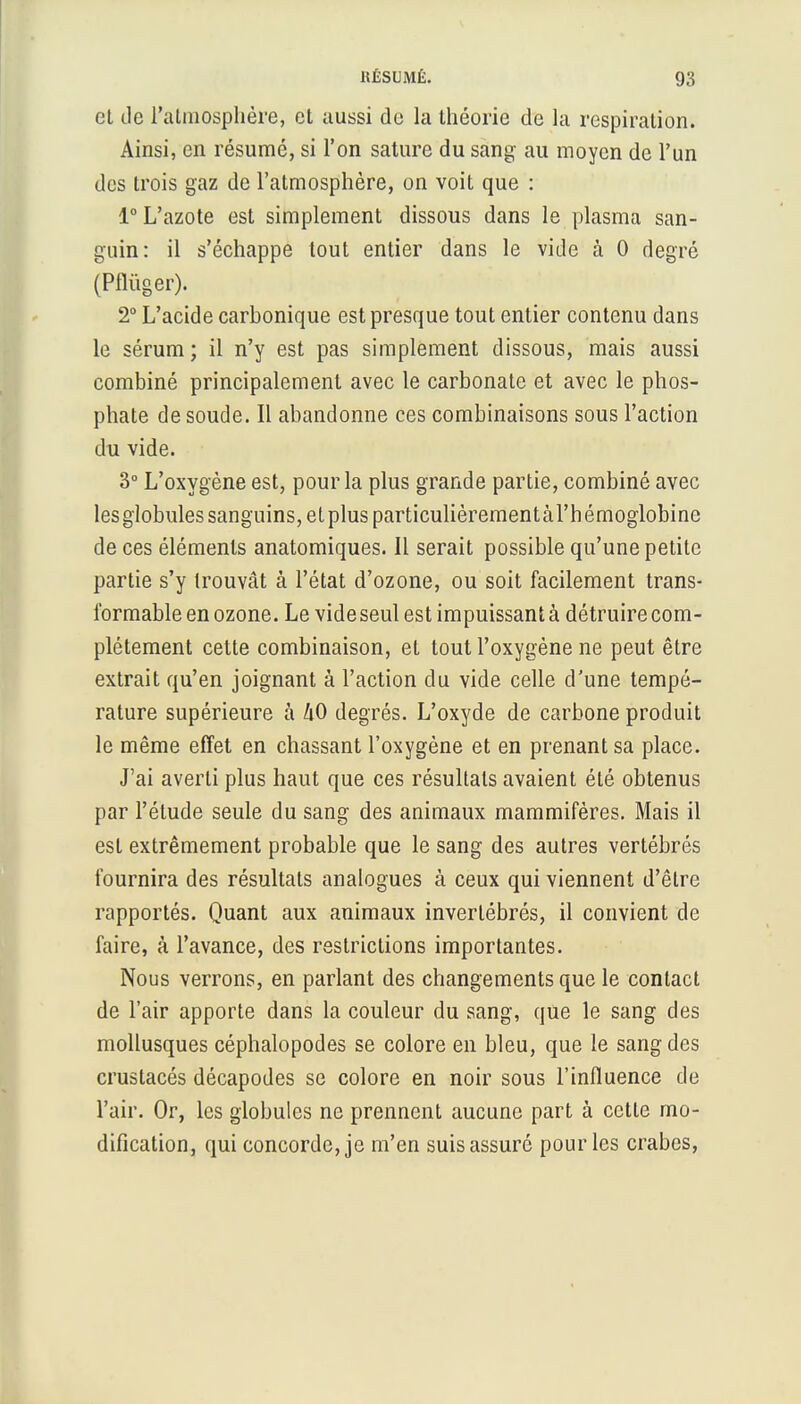 et de l'atmosphère, et aussi de la théorie de la respiration. Ainsi, en résumé, si l'on sature du sang au moyen de l'un des trois gaz de l'atmosphère, on voit que : 1° L'azote est simplement dissous dans le plasma san- guin: il s'échappe tout entier dans le vide à 0 degré (Pflùger). 2° L'acide carbonique est presque tout entier contenu dans le sérum ; il n'y est pas simplement dissous, mais aussi combiné principalement avec le carbonate et avec le phos- phate de soude. Il abandonne ces combinaisons sous l'action du vide. 3° L'oxygène est, pour la plus grande partie, combiné avec lesglobules sanguins, etplus particulièrementàrhémoglobinc de ces éléments anatomiques. Il serait possible qu'une petite partie s'y trouvât à l'état d'ozone, ou soit facilement trans- formable en ozone. Le videseul est impuissant à détruire com- plètement cette combinaison, et tout l'oxygène ne peut être extrait qu'en joignant à l'action du vide celle d'une tempé- rature supérieure à liO degrés. L'oxyde de carbone produit le même effet en chassant l'oxygène et en prenant sa place. J'ai averti plus haut que ces résultats avaient été obtenus par l'étude seule du sang des animaux mammifères. Mais il est extrêmement probable que le sang des autres vertébrés fournira des résultats analogues à ceux qui viennent d'être rapportés. Quant aux animaux invertébrés, il convient de faire, à l'avance, des restrictions importantes. Nous verrons, en parlant des changements que le contact de l'air apporte dans la couleur du sang, que le sang des mollusques céphalopodes se colore en bleu, que le sang des crustacés décapodes se colore en noir sous l'influence de l'air. Or, les globules ne prennent aucune part à cette mo- dification, qui concorde, je m'en suis assuré pour les crabes,