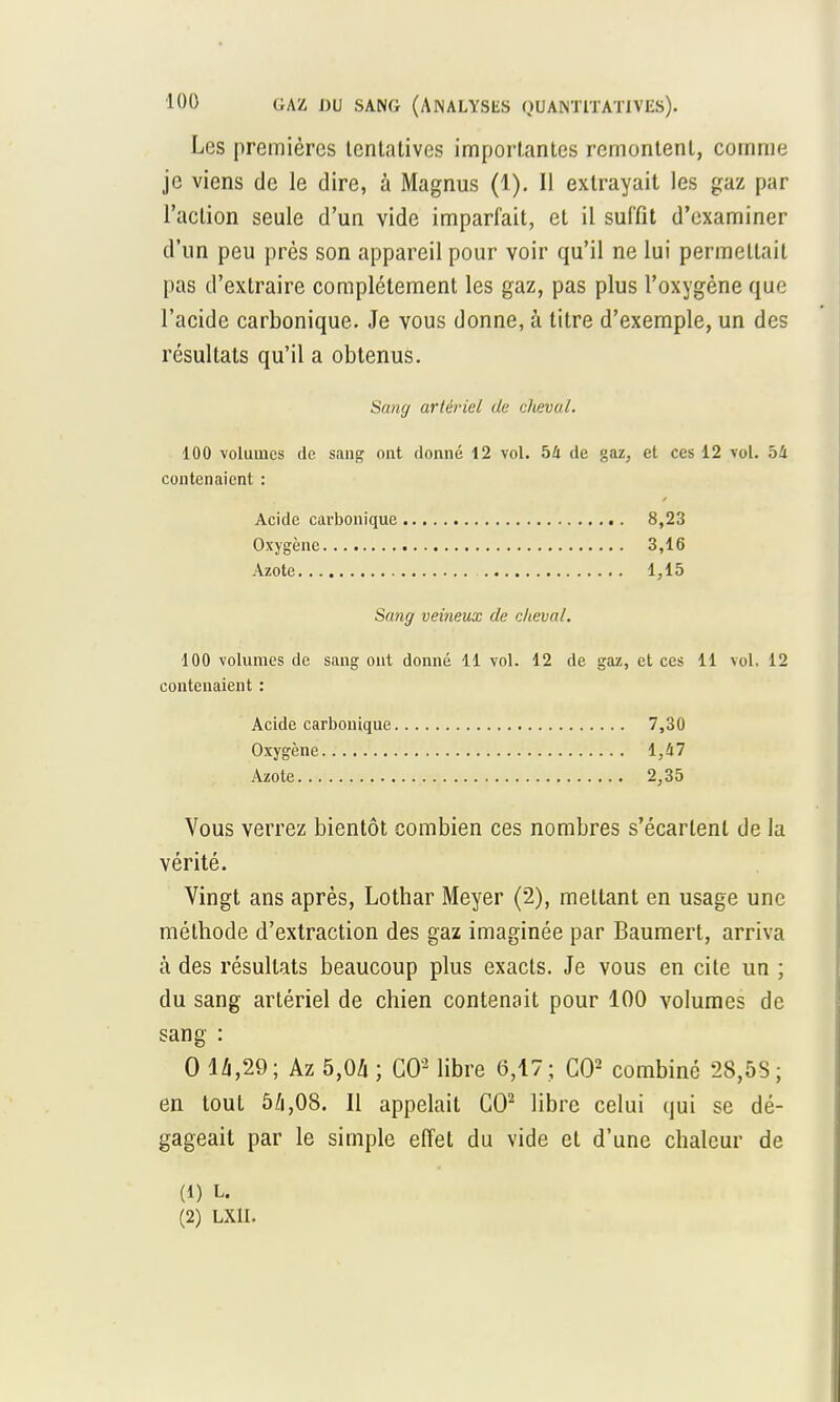 Les premières tentatives importantes remontent, comme je viens de le dire, à Magnus (1). Il extrayait les gaz par l'action seule d'un vide imparfait, et il suffit d'examiner d'un peu près son appareil pour voir qu'il ne lui permettait pas d'extraire complètement les gaz, pas plus l'oxygène que l'acide carbonique. Je vous donne, à titre d'exemple, un des résultats qu'il a obtenus. 100 volumes de sang ont donné 12 vol. 54 de gaz, et ces 12 vol. 54 contenaient : Sang veineux de cheval. 100 volumes de sang ont donné 11 vol. 12 de gaz, et ces 11 vol. 12 contenaient : Vous verrez bientôt combien ces nombres s'écartent de la vérité. Vingt ans après, Lotbar Meyer (2), mettant en usage une méthode d'extraction des gaz imaginée par Baumert, arriva à des résultats beaucoup plus exacts. Je vous en cite un ; du sang artériel de chien contenait pour 100 volumes de sang : 0 14,29; Az 5,04 ; CO2 libre 6,17 ; CO2 combiné 28,5S; en tout 5/i,08. Il appelait CO2 libre celui qui se dé- gageait par le simple effet du vide et d'une chaleur de Sang artériel de cheval. Acide carbonique Oxygène Azote 8,23 3,16 1,15 Acide carbonique Oxygène Azote , 7,30 1,47 2,35 (1) L. (2) LX1I.