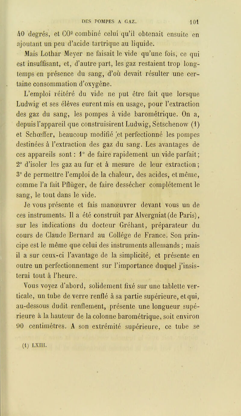 DES POMPES A GAZ. <1 01 àO degrés, et CO2 combiné celui qu'il obtenait ensuite en ajoutant un peu d'acide tartrique au liquide. Mais Lothar Meyer ne faisait le vide qu'une fois, ce qui est insuffisant, et, d'autre part, les gaz restaient trop long- temps en présence du sang, d'où devait résulter une cer- taine consommation d'oxygène. L'emploi réitéré du vide ne put être fait que lorsque Ludwig et ses élèves eurent mis en usage, pour l'extraction des gaz du sang, les pompes à vide barométrique. On a, depuis l'appareil que construisirent Ludwig, Setschenow (4) et Schœffer, beaucoup modifié jet perfectionné les pompes destinées à l'extraction des gaz du sang. Les avantages de ces appareils sont: 1° de faire rapidement un vide parfait; 2° d'isoler les gaz au fur et à mesure de leur extraction ; 3° de permettre l'emploi de la chaleur, des acides, et même, comme l'a fait Pflùger, de faire dessécher complètement le sang, le tout dans le vide. Je vous présente et fais manœuvrer devant vous un de ces instruments. Il a été construit par Alvergniat(de Paris), sur les indications du docteur Gréhant, préparateur du cours de Claude Bernard au Collège de France. Son prin- cipe est le même que celui des instruments allemands ; mais il a sur ceux-ci l'avantage de la simplicité, et présente en outre un perfectionnement sur l'importance duquel j'insis- terai tout à l'heure. Vous voyez d'abord, solidement fixé sur une tablette ver- ticale, un tube de verre renflé à sa partie supérieure, et qui, au-dessous dudit renflement, présente une longueur supé- rieure à la hauteur de la colonne barométrique, soit environ 90 centimètres. A son extrémité supérieure, ce tube se