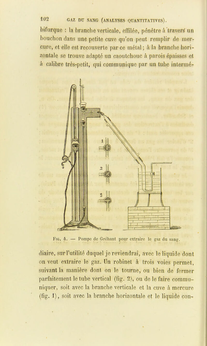 bifurque : la branche verticale, effilée, pénètre à travers un bouchon dans une petite cuve qu'on peut remplir de mer- cure, et elle est recouverte par ce métal; â la branche hori- zontale se trouve adapté un caoutchouc a parois épaisses et à calibre très-petit, qui communique par un tube intermé- Fig. U. — Pompe de Gréhant pour extraire le gaz du sang. diaire, sur l'utilité duquel je reviendrai, avec le liquide dont on veut extraire le gaz. Un robinet à trois voies permet, suivant la manière dont on le tourne, ou bien de fermer parfaitement le tube vertical (fïg. 2), ou de le faire commu- niquer, soit avec la branche verticale et la cuve à mercure (fîg. I), soit avec la branche horizontale et le liquide con-