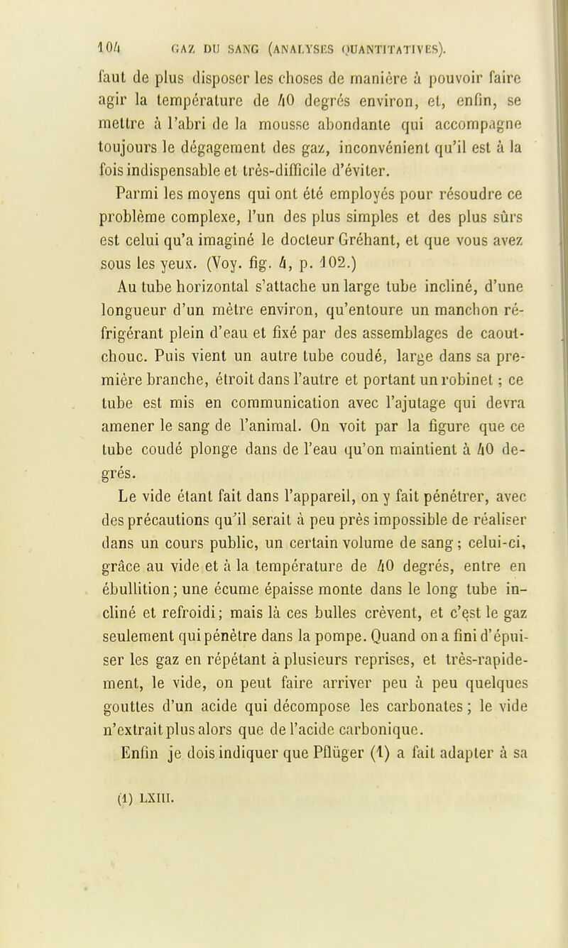 faut de plus disposer les choses de manière à pouvoir faire agir la température de hO degrés environ, et, enfin, se mettre à l'abri de la mousse abondante qui accompagne toujours le dégagement des gaz, inconvénient qu'il est à la fois indispensable et très-difficile d'éviter. Parmi les moyens qui ont été employés pour résoudre ce problème complexe, l'un des plus simples et des plus sûrs est celui qu'a imaginé le docteur Gréhant, et que vous avez sous les yeux. (Voy. fig. h, p. 'J02.) Au tube horizontal s'attache un large tube incliné, d'une longueur d'un mètre environ, qu'entoure un manchon ré- frigérant plein d'eau et fixé par des assemblages de caout- chouc. Puis vient un autre tube coudé, large dans sa pre- mière branche, étroit dans l'autre et portant un robinet ; ce tube est mis en communication avec l'ajutage qui devra amener le sang de l'animal. On voit par la figure que ce tube coudé plonge dans de l'eau qu'on maintient à 1x0 de- grés. Le vide étant fait dans l'appareil, on y fait pénétrer, avec des précautions qu'il serait à peu près impossible de réaliser dans un cours public, un certain volume de sang ; celui-ci, grâce au vide et à la température de hO degrés, entre en ébullition ; une écume épaisse monte dans le long tube in- cliné et refroidi; mais là ces bulles crèvent, et c'est le gaz seulement qui pénètre dans la pompe. Quand on a fini d'épui- ser les gaz en répétant à plusieurs reprises, et très-rapide- ment, le vide, on peut faire arriver peu à peu quelques gouttes d'un acide qui décompose les carbonates ; le vide n'extrait plus alors que de l'acide carbonique. Enfin je dois indiquer que Pflùger (1) a fait adapter à sa