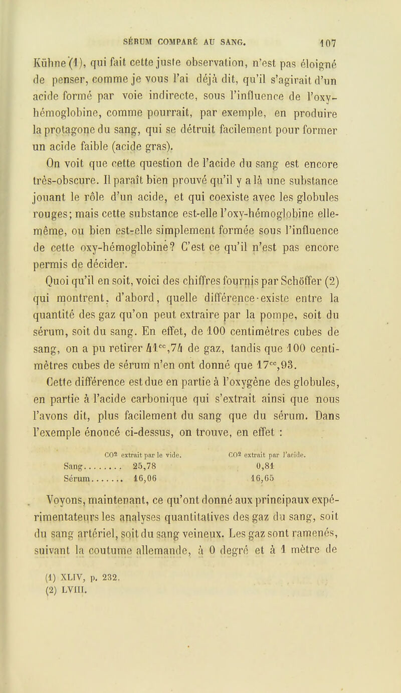 Kùhne (l ), qui fait cette juste observation, n'est pas éloigné de penser, comme je vous l'ai déjà dit, qu'il s'agirait d'un acide formé par voie indirecte, sous l'influence de l'oxy- hémoglobine, comme pourrait, par exemple, en produire laprotagonedu sang, qui se détruit facilement pour former un acide faible (acide gras). On voit que cette question de l'acide du sang est encore très-obscure. Il paraît bien prouvé qu'il y a là une substance jouant le rôle d'un acide, et qui coexiste avec les globules rouges; mais cette substance est-elle l'oxy-hémoglobine elle- même, ou bien est-elle simplement formée sous l'influence de cette oxy-hémoglobine? C'est ce qu'il n'est pas encore permis de décider. Quoi qu'il en soit, voici des chiffres fournis par Schôffer (2) qui montrent, d'abord, quelle différence-existe entre la quantité des gaz qu'on peut extraire par la pompe, soit du sérum, soit du sang. En effet, de 100 centimètres cubes de sang, on a pu retirer hlcc,7h de gaz, tandis que 100 centi- mètres cubes de sérum n'en ont donné que 17cc,93. Cette différence est due en partie à l'oxygène des globules, en partie à l'acide carbonique qui s'extrait ainsi que nous l'avons dit, plus facilement du sang que du sérum. Dans l'exemple énoncé ci-dessus, on trouve, en effet : C02 extrait par le vide. C02 extrait par l'acide. Sang 25,78 0,81 Sérum 16,06 16,65 Voyons, maintenant, ce qu'ont donné aux principaux expé- rimentateurs les analyses quantitatives des gaz du sang, soit du sang artériel, soit du sang veineux. Les gaz sont ramenés, suivant la coutume allemande, à 0 degré et à i mètre de (1) XLIV, p. 232. (2) LVIII.