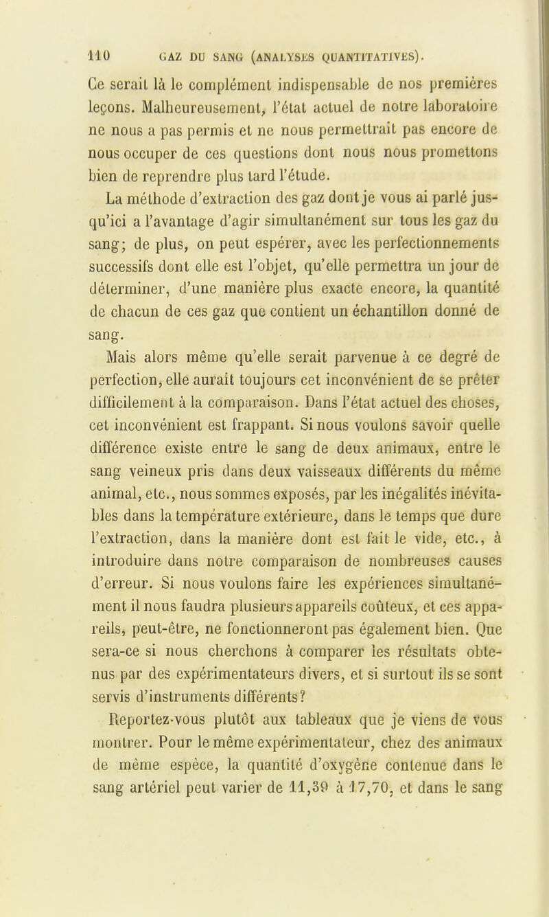 Ce serait là le complément indispensable de nos premières leçons. Malheureusement, l'état actuel de notre laboratoire ne nous a pas permis et ne nou6 permettrait pas encore de nous occuper de ces questions dont nous nous promettons bien de reprendre plus tard l'étude. La méthode d'extraction des gaz dont je vous ai parlé jus- qu'ici a l'avantage d'agir simultanément sur tous les gaz du sang; de plus, on peut espérer, avec les perfectionnements successifs dont elle est l'objet, qu'elle permettra un jour de déterminer, d'une manière plus exacte encore, la quantité de chacun de ces gaz que contient un échantillon donné de sang. Mais alors même qu'elle serait parvenue à ce degré de perfection, elle aurait toujours cet inconvénient de se prêter difficilement à la comparaison. Dans l'état actuel des choses, cet inconvénient est frappant. Si nous voulons savoir quelle différence existe entre le sang de deux animaux, entre le sang veineux pris dans deux vaisseaux différents du même animal, etc., nous sommes exposés, par les inégalités inévita- bles dans la température extérieure, dans le temps que dure l'extraction, dans la manière dont est fait le vide, etc., à introduire dans notre comparaison de nombreuses causes d'erreur. Si nous voulons faire les expériences simultané- ment il nous faudra plusieurs appareils coûteux, et ces appa- reils, peut-être, ne fonctionneront pas également bien. Que sera-ce si nous cherchons à comparer les résultats obte- nus par des expérimentateurs divers, et si surtout ils se sont servis d'instruments différents? Reportez-vous plutôt aux tableaux que je viens de vous montrer. Pour le même expérimentateur, chez des animaux de même espèce, la quantité d'oxygène contenue dans le sang artériel peut varier de 11,39 à 17,70. et dans le sang