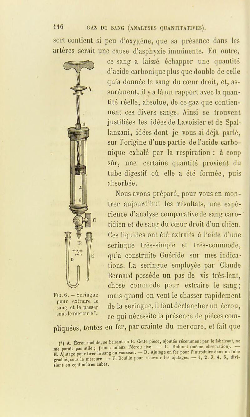 sort conlicnt si peu d'oxygène, que sa présence dans les artères serait une cause d'asphyxie imminente. En outre, ce sang a laissé échapper une quantité d'acide carbonique plus que double de celle qu'a donnée le sang du cœur droit, et, as- surément, il y a là un rapport avec la quan- tité réelle, absolue, de ce gaz que contien- nent ces divers sangs. Ainsi se trouvent justifiées les idées de Lavoisier et de Spal- lanzani, idées dont je vous ai déjà parlé, sur l'origine d'une partie de l'acide carbo- nique exhalé par la respiration : à coup sûr, une certaine quantité provient du tube digestif où elle a été formée, puis absorbée. Nous avons préparé, pour vous en mon- trer aujourd'hui les résultats, une expé- rience d'analyse comparative de sang caro- tidien et de sang du cœur droit d'un chien. Ces liquides ont été extraits à l'aide d'une seringue très-simple et très-commode, qu'a construite Guéride sur mes indica- tions. La seringue employée par Claude Bernard possède un pas de vis très-lenl, chose commode pour extraire le sang; Fig.6. - Seringue mais quand on veut le chasser rapidement pour extraire le . . . , ; ~ sang et le passer de la seringue, il laut declancher un ecrou, sousiemercure . ce nécessite la présence de pièces com- pliquées, toutes en fer, par crainte du mercure, et fait que (*) A Écrou mobile, se brisanl en B. Celle pièce, ajoutée récemment par le fabricant, ne me paraît pas utile ; j'aime mieux l'écrou fixe. — C. Robinet (même observation). — E Ajulage pour tirer le sang du vaisseau. — D. Ajutage en fer pour l'introduire dans un tube gradué, sous le mercure. — F. Douille pour recevoir les ajutages. — 1,2,3,*, 5, dm- eions en centimètres cubes. CUERIDEâ