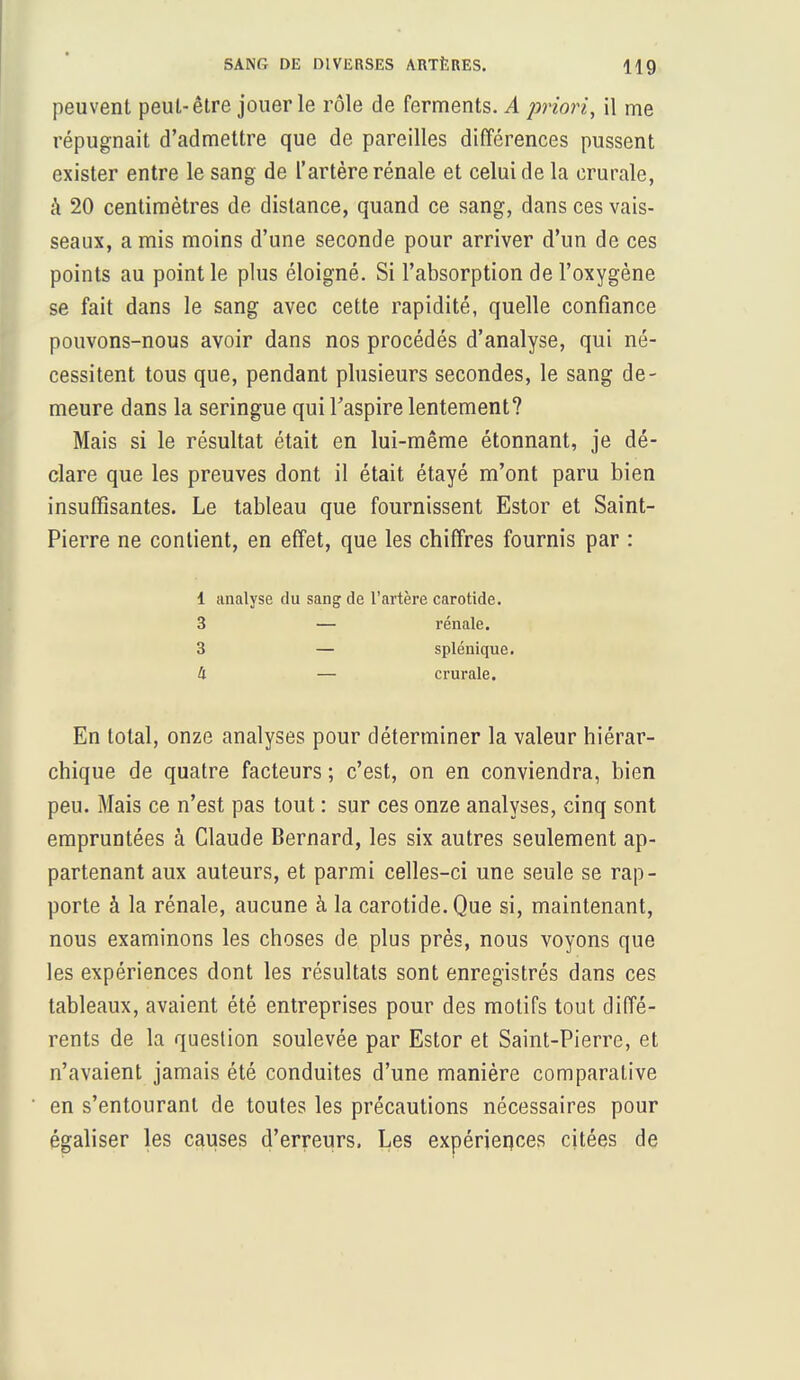 peuvent peut-être jouer le rôle de ferments. A priori, il me répugnait d'admettre que de pareilles différences pussent exister entre le sang de l'artère rénale et celui de la crurale, à 20 centimètres de dislance, quand ce sang, dans ces vais- seaux, a mis moins d'une seconde pour arriver d'un de ces points au point le plus éloigné. Si l'absorption de l'oxygène se fait dans le sang avec cette rapidité, quelle confiance pouvons-nous avoir dans nos procédés d'analyse, qui né- cessitent tous que, pendant plusieurs secondes, le sang de- meure dans la seringue qui l'aspire lentement? Mais si le résultat était en lui-même étonnant, je dé- clare que les preuves dont il était étayé m'ont paru bien insuffisantes. Le tableau que fournissent Estor et Saint- Pierre ne contient, en effet, que les chiffres fournis par : 1 analyse du sang de l'artère carotide. 3 — rénale. 3 — splénique. à — crurale. En total, onze analyses pour déterminer la valeur hiérar- chique de quatre facteurs ; c'est, on en conviendra, bien peu. Mais ce n'est pas tout : sur ces onze analyses, cinq sont empruntées à Claude Bernard, les six autres seulement ap- partenant aux auteurs, et parmi celles-ci une seule se rap- porte à la rénale, aucune à la carotide. Que si, maintenant, nous examinons les choses de plus près, nous voyons que les expériences dont les résultats sont enregistrés dans ces tableaux, avaient été entreprises pour des motifs tout diffé- rents de la question soulevée par Estor et Saint-Pierre, et n'avaient jamais été conduites d'une manière comparative en s'entourant de toutes les précautions nécessaires pour égaliser les causes d'erreurs. Les expériences citées de