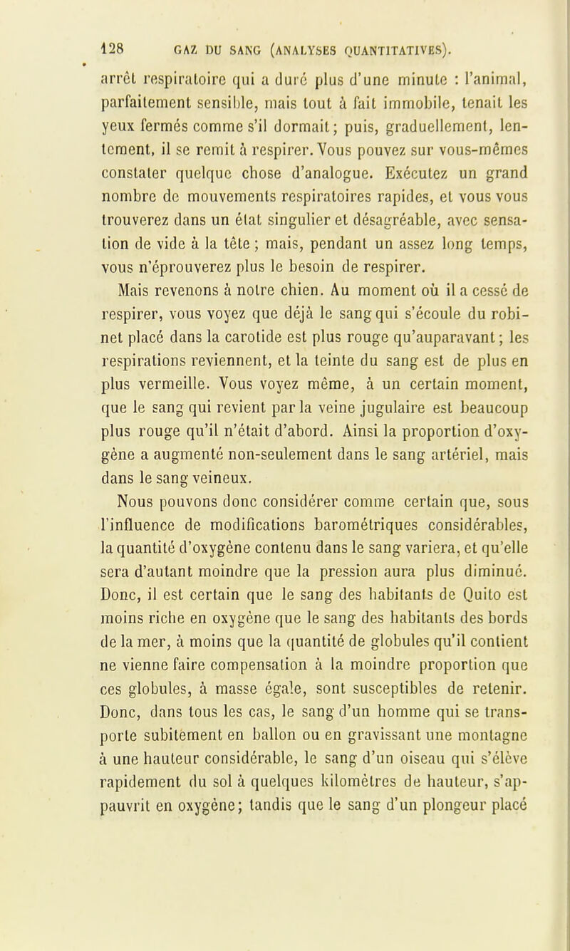 arrêt respiratoire qui a duré plus d'une minute : l'animal, parfaitement sensible, mais tout à fait immobile, tenait les yeux fermés comme s'il dormait; puis, graduellement, len- tement, il se remit à respirer. Vous pouvez sur vous-mêmes constater quelque chose d'analogue. Exécutez un grand nombre de mouvements respiratoires rapides, et vous vous trouverez dans un état singulier et désagréable, avec sensa- tion de vide à la tête ; mais, pendant un assez long temps, vous n'éprouverez plus le besoin de respirer. Mais revenons à notre chien. Au moment où il a cessé de respirer, vous voyez que déjà le sang qui s'écoule du robi- net placé dans la carotide est plus rouge qu'auparavant ; les respirations reviennent, et la teinte du sang est de plus en plus vermeille. Vous voyez même, à un certain moment, que le sang qui revient par la veine jugulaire est beaucoup plus rouge qu'il n'était d'abord. Ainsi la proportion d'oxy- gène a augmenté non-seulement dans le sang artériel, mais dans le sang veineux. Nous pouvons donc considérer comme certain que, sous l'influence de modifications barométriques considérables, la quantité d'oxygène contenu dans le sang variera, et qu'elle sera d'autant moindre que la pression aura plus diminué. Donc, il est certain que le sang des habitants de Quito est moins riche en oxygène que le sang des habitants des bords de la mer, à moins que la quantité de globules qu'il contient ne vienne faire compensation à la moindre proportion que ces globules, à masse égale, sont susceptibles de retenir. Donc, dans tous les cas, le sang d'un homme qui se trans- porte subitement en ballon ou en gravissant une montagne à une hauteur considérable, le sang d'un oiseau qui s'élève rapidement du sol à quelques kilomètres de hauteur, s'ap- pauvrit en oxygène; tandis que le sang d'un plongeur placé