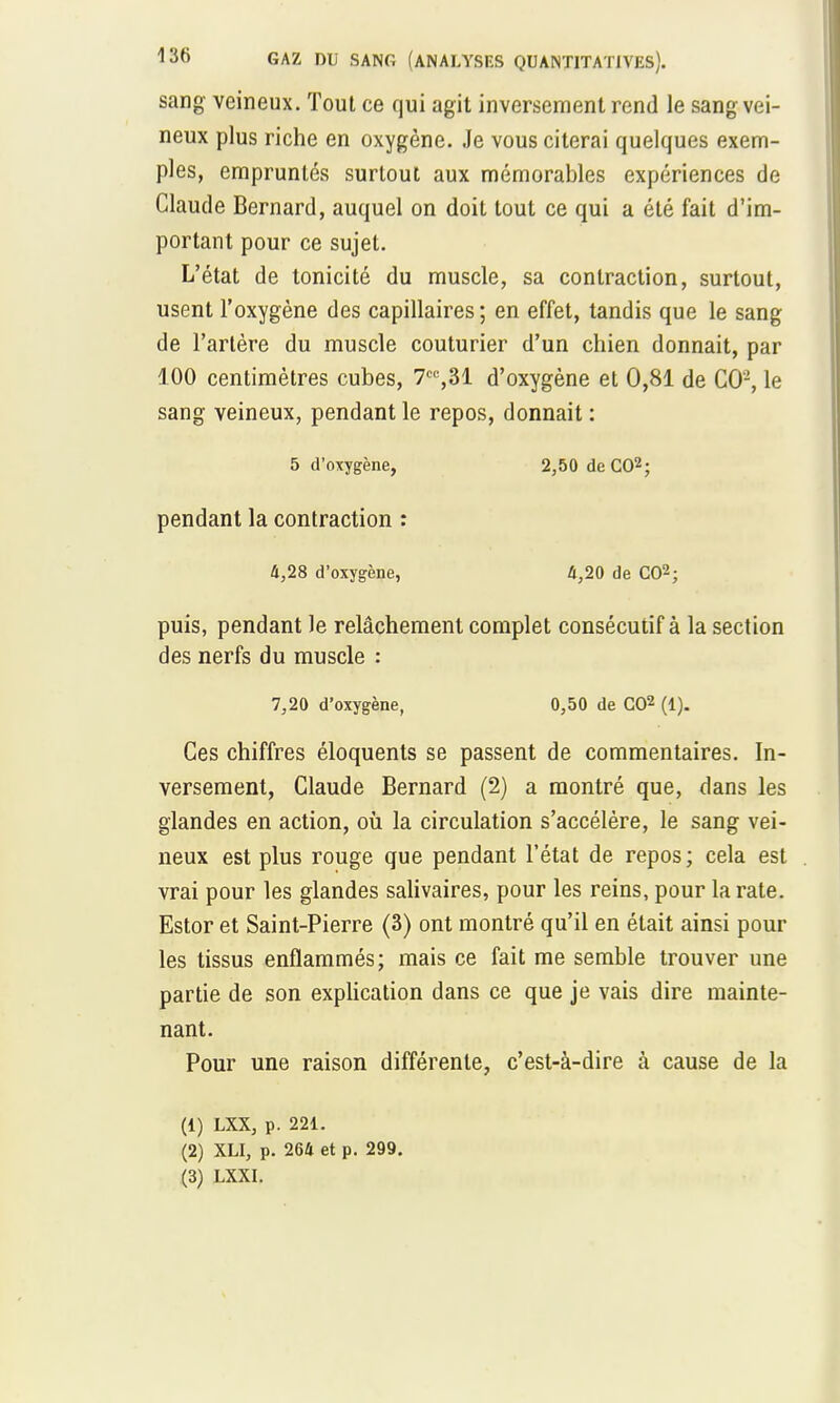 sang veineux. Tout ce qui agit inversement rend le sang vei- neux plus riche en oxygène. Je vous citerai quelques exem- ples, empruntés surtout aux mémorables expériences de Claude Bernard, auquel on doit tout ce qui a été fait d'im- portant pour ce sujet. L'état de tonicité du muscle, sa contraction, surtout, usent l'oxygène des capillaires; en effet, tandis que le sang de l'artère du muscle couturier d'un chien donnait, par 100 centimètres cubes, 7C%31 d'oxygène et 0,81 de CO2, le sang veineux, pendant le repos, donnait : 5 d'oxygène, 2,50 de CO2; pendant la contraction : 4,28 d'oxygène, 4,20 de CO2; puis, pendant le relâchement complet consécutif à la section des nerfs du muscle : 7,20 d'oxygène, 0,50 de CO2 (1). Ces chiffres éloquents se passent de commentaires. In- versement, Claude Bernard (2) a montré que, dans les glandes en action, où la circulation s'accélère, le sang vei- neux est plus rouge que pendant l'état de repos ; cela est vrai pour les glandes salivaires, pour les reins, pour la rate. Estor et Saint-Pierre (3) ont montré qu'il en était ainsi poul- ies tissus enflammés; mais ce fait me semble trouver une partie de son explication dans ce que je vais dire mainte- nant. Pour une raison différente, c'est-à-dire à cause de la (1) LXX, p. 221. (2) XLI, p. 264 et p. 299. (3) LXXI.